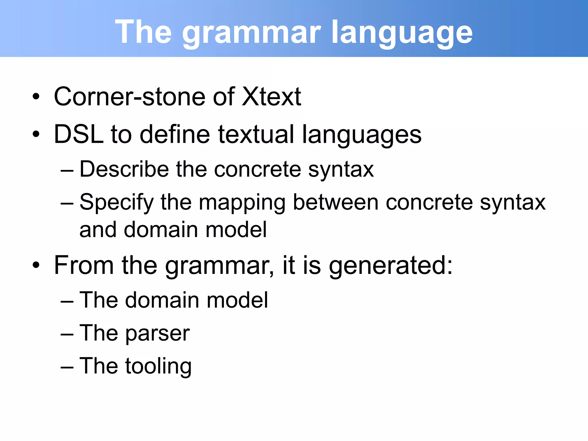 The grammar language
• Corner-stone of Xtext
• DSL to define textual languages
  – Describe the concrete syntax
  – Specify the mapping between concrete syntax
    and domain model
• From the grammar, it is generated:
  – The domain model
  – The parser
  – The tooling
 
