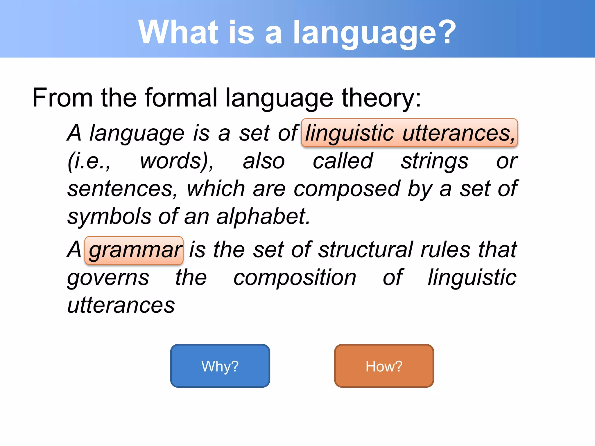 What is a language?
From the formal language theory:
  A language is a set of linguistic utterances,
  (i.e., words), also called strings or
  sentences, which are composed by a set of
  symbols of an alphabet.
  A grammar is the set of structural rules that
  governs the composition of linguistic
  utterances

               Why?            How?
 