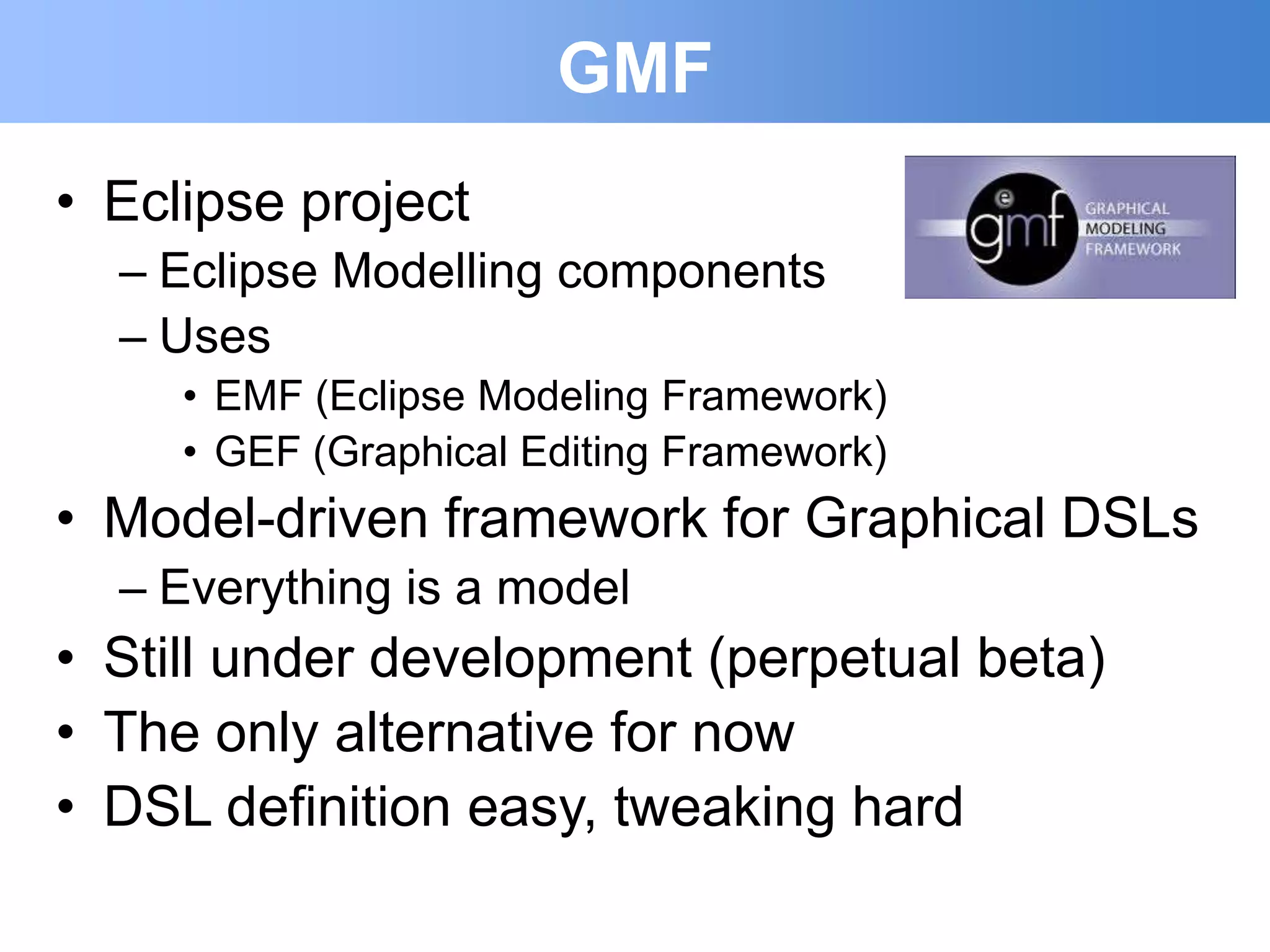 GMF
• Eclipse project
  – Eclipse Modelling components
  – Uses
     • EMF (Eclipse Modeling Framework)
     • GEF (Graphical Editing Framework)
• Model-driven framework for Graphical DSLs
  – Everything is a model
• Still under development (perpetual beta)
• The only alternative for now
• DSL definition easy, tweaking hard
 