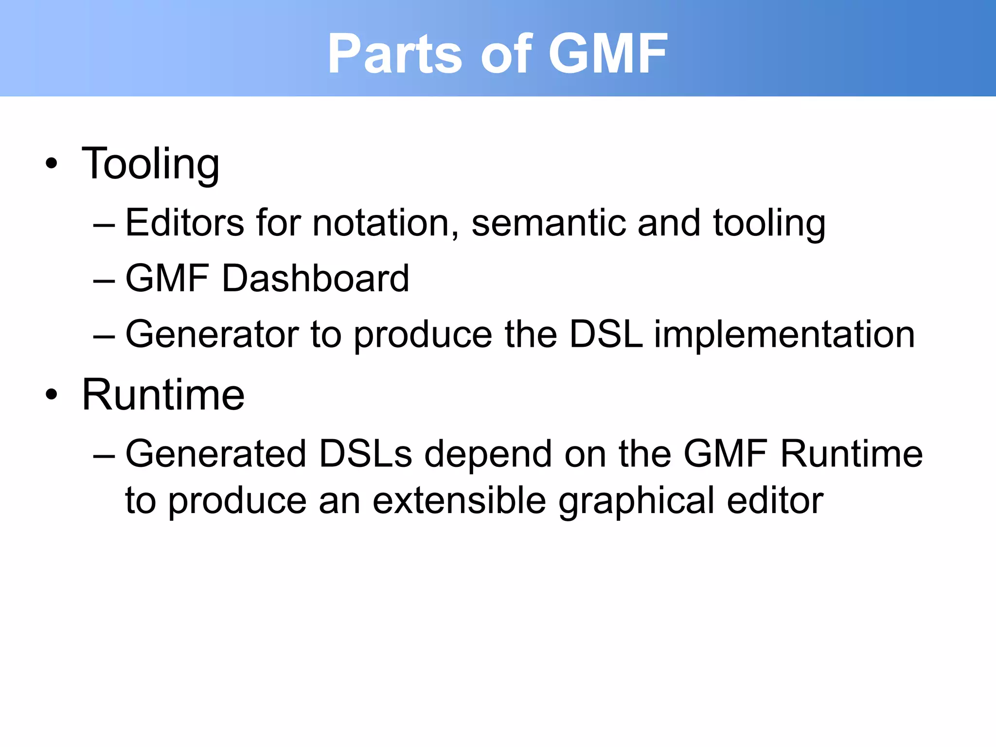 Parts of GMF
• Tooling
  – Editors for notation, semantic and tooling
  – GMF Dashboard
  – Generator to produce the DSL implementation
• Runtime
  – Generated DSLs depend on the GMF Runtime
    to produce an extensible graphical editor
 
