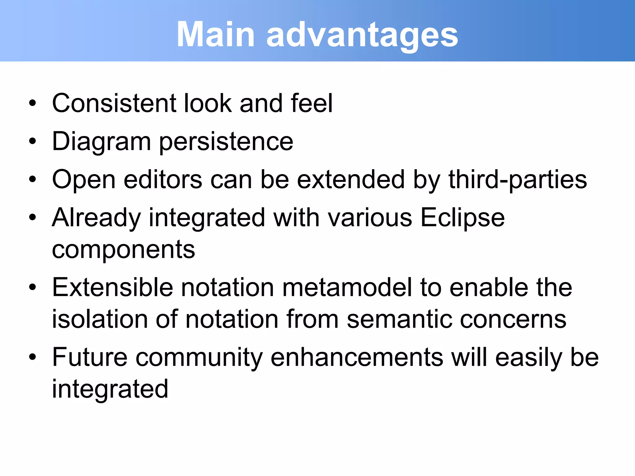Main advantages
• Consistent look and feel
• Diagram persistence
• Open editors can be extended by third-parties
• Already integrated with various Eclipse
  components
• Extensible notation metamodel to enable the
  isolation of notation from semantic concerns
• Future community enhancements will easily be
  integrated
 