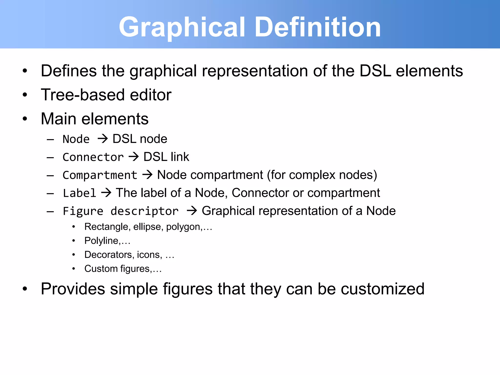 Graphical Definition
• Defines the graphical representation of the DSL elements
• Tree-based editor
• Main elements
   –   Node  DSL node
   –   Connector  DSL link
   –   Compartment  Node compartment (for complex nodes)
   –   Label  The label of a Node, Connector or compartment
   –   Figure descriptor  Graphical representation of a Node
        •   Rectangle, ellipse, polygon,…
        •   Polyline,…
        •   Decorators, icons, …
        •   Custom figures,…

• Provides simple figures that they can be customized
 