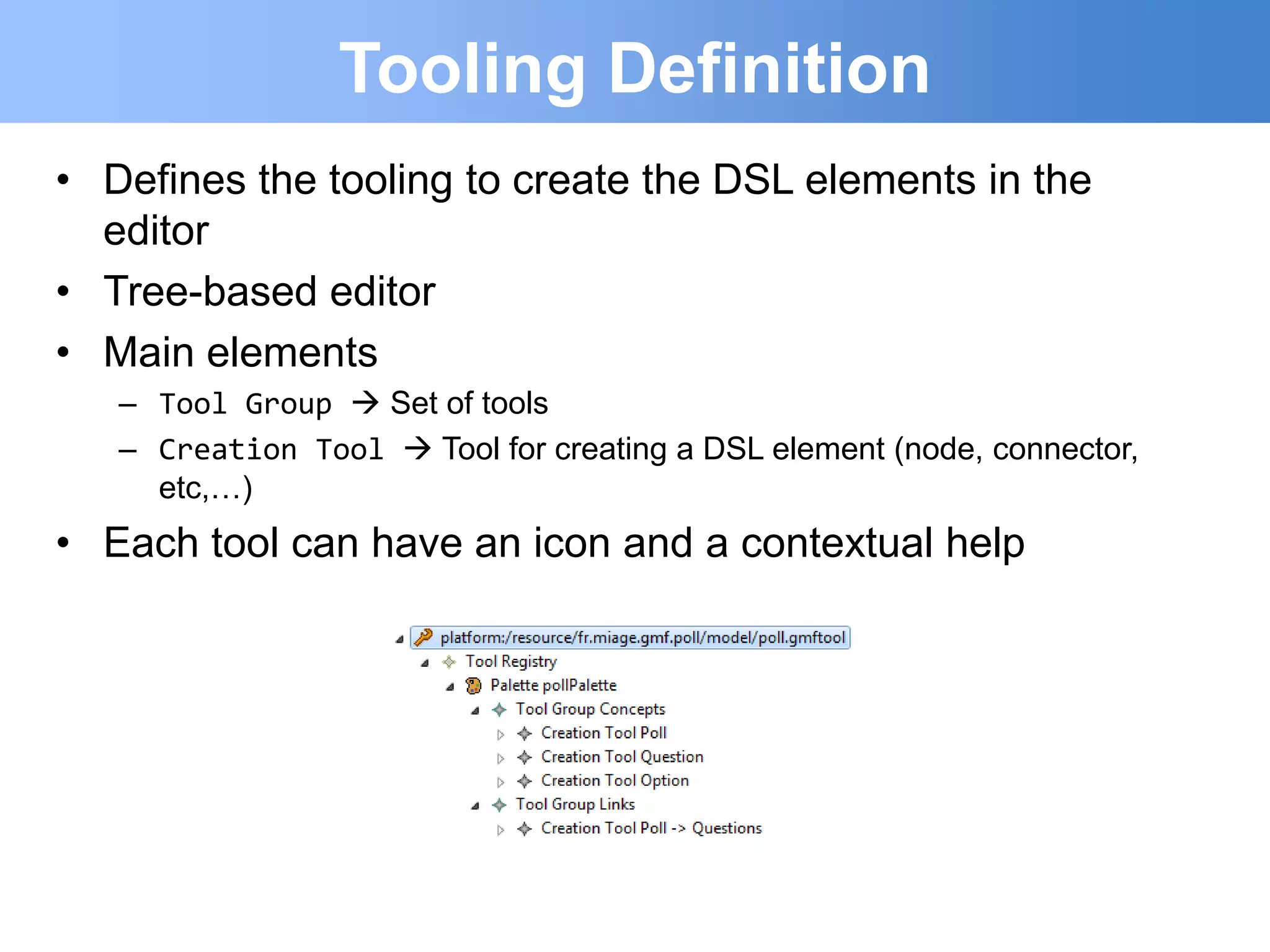 Tooling Definition
• Defines the tooling to create the DSL elements in the
  editor
• Tree-based editor
• Main elements
   – Tool Group  Set of tools
   – Creation Tool  Tool for creating a DSL element (node, connector,
     etc,…)
• Each tool can have an icon and a contextual help
 