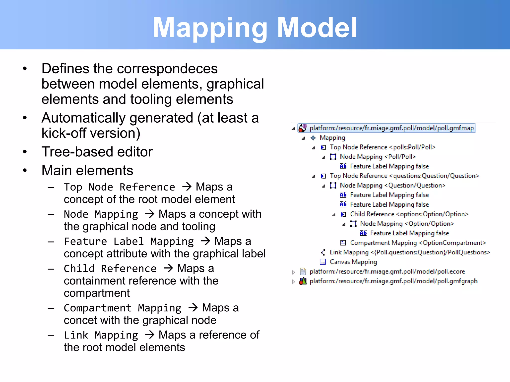 Mapping Model
• Defines the correspondeces
  between model elements, graphical
  elements and tooling elements
• Automatically generated (at least a
  kick-off version)
• Tree-based editor
• Main elements
   – Top Node Reference  Maps a
     concept of the root model element
   – Node Mapping  Maps a concept with
     the graphical node and tooling
   – Feature Label Mapping  Maps a
     concept attribute with the graphical label
   – Child Reference  Maps a
     containment reference with the
     compartment
   – Compartment Mapping  Maps a
     concet with the graphical node
   – Link Mapping  Maps a reference of
     the root model elements
 