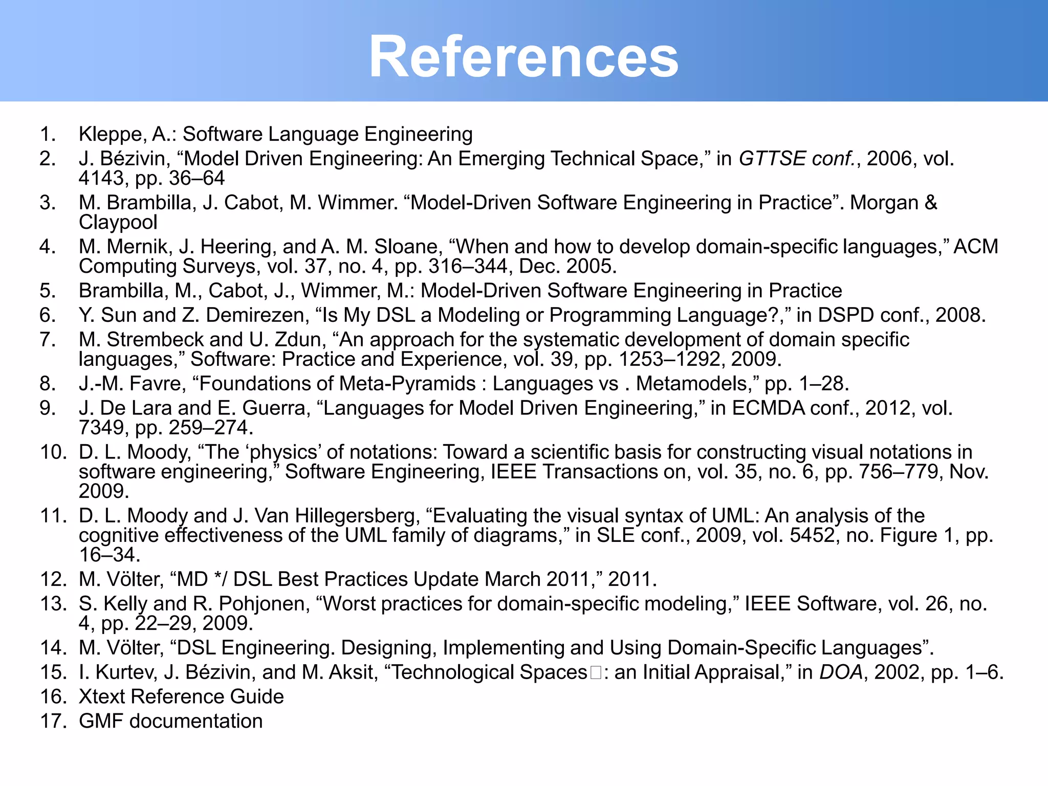 References
1.    Kleppe, A.: Software Language Engineering
2.    J. Bézivin, “Model Driven Engineering: An Emerging Technical Space,” in GTTSE conf., 2006, vol.
      4143, pp. 36–64
3.    M. Brambilla, J. Cabot, M. Wimmer. “Model-Driven Software Engineering in Practice”. Morgan &
      Claypool
4.    M. Mernik, J. Heering, and A. M. Sloane, “When and how to develop domain-specific languages,” ACM
      Computing Surveys, vol. 37, no. 4, pp. 316–344, Dec. 2005.
5.    Brambilla, M., Cabot, J., Wimmer, M.: Model-Driven Software Engineering in Practice
6.    Y. Sun and Z. Demirezen, “Is My DSL a Modeling or Programming Language?,” in DSPD conf., 2008.
7.    M. Strembeck and U. Zdun, “An approach for the systematic development of domain specific
      languages,” Software: Practice and Experience, vol. 39, pp. 1253–1292, 2009.
8.    J.-M. Favre, “Foundations of Meta-Pyramids : Languages vs . Metamodels,” pp. 1–28.
9.    J. De Lara and E. Guerra, “Languages for Model Driven Engineering,” in ECMDA conf., 2012, vol.
      7349, pp. 259–274.
10.   D. L. Moody, “The „physics‟ of notations: Toward a scientific basis for constructing visual notations in
      software engineering,” Software Engineering, IEEE Transactions on, vol. 35, no. 6, pp. 756–779, Nov.
      2009.
11.   D. L. Moody and J. Van Hillegersberg, “Evaluating the visual syntax of UML: An analysis of the
      cognitive effectiveness of the UML family of diagrams,” in SLE conf., 2009, vol. 5452, no. Figure 1, pp.
      16–34.
12.   M. Völter, “MD */ DSL Best Practices Update March 2011,” 2011.
13.   S. Kelly and R. Pohjonen, “Worst practices for domain-specific modeling,” IEEE Software, vol. 26, no.
      4, pp. 22–29, 2009.
14.   M. Völter, “DSL Engineering. Designing, Implementing and Using Domain-Specific Languages”.
15.   I. Kurtev, J. Bézivin, and M. Aksit, “Technological Spaces  an Initial Appraisal,” in DOA, 2002, pp. 1–6.
                                                                  :
16.   Xtext Reference Guide
17.   GMF documentation
 