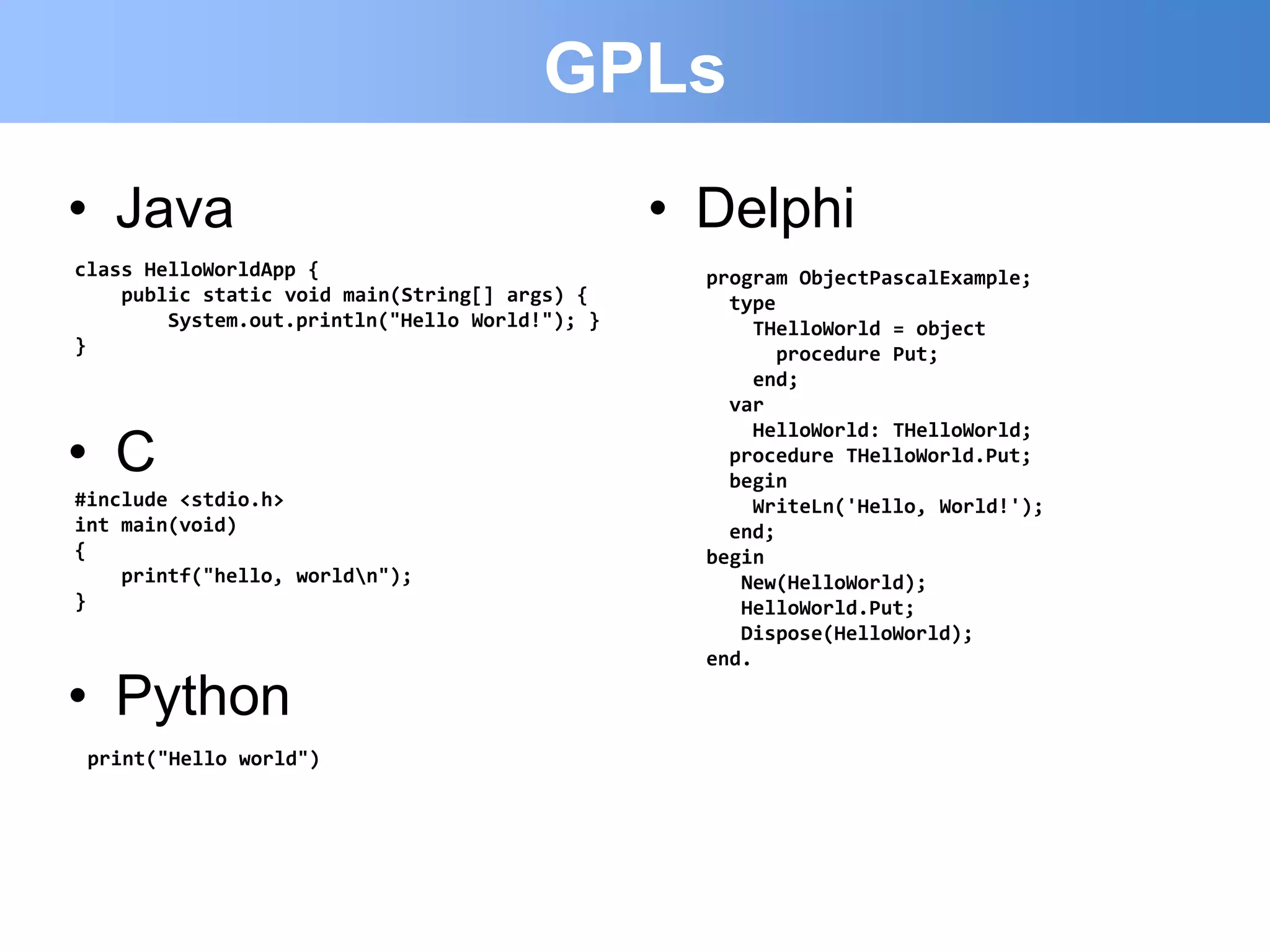 GPLs
• Java                                          • Delphi
class HelloWorldApp {                             program ObjectPascalExample;
    public static void main(String[] args) {        type
        System.out.println("Hello World!"); }         THelloWorld = object
}                                                        procedure Put;
                                                      end;
                                                    var

• C
                                                      HelloWorld: THelloWorld;
                                                    procedure THelloWorld.Put;
                                                    begin
#include <stdio.h>                                    WriteLn('Hello, World!');
int main(void)                                      end;
{                                                 begin
    printf("hello, worldn");                        New(HelloWorld);
}                                                    HelloWorld.Put;
                                                     Dispose(HelloWorld);
                                                  end.

• Python
 print("Hello world")
 