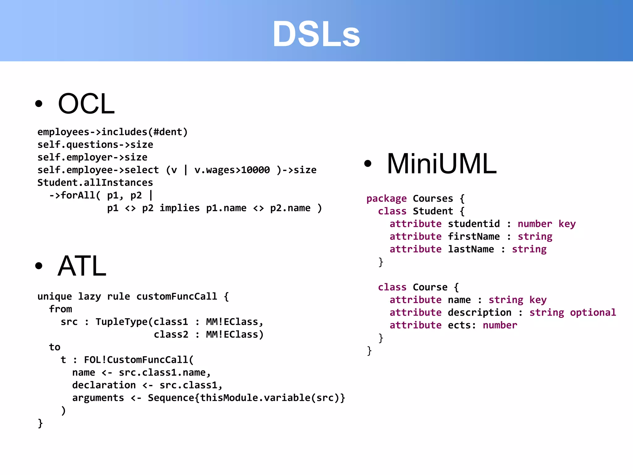 DSLs
• OCL
employees->includes(#dent)
self.questions->size
self.employer->size
self.employee->select (v | v.wages>10000 )->size
Student.allInstances
                                                         • MiniUML
  ->forAll( p1, p2 |                                     package Courses {
            p1 <> p2 implies p1.name <> p2.name )          class Student {
                                                             attribute studentid : number key
                                                             attribute firstName : string
                                                             attribute lastName : string

• ATL                                                      }

                                                             class Course {
unique lazy rule customFuncCall {                              attribute name : string key
  from                                                         attribute description : string optional
     src : TupleType(class1 : MM!EClass,                       attribute ects: number
                     class2 : MM!EClass)                     }
  to                                                     }
     t : FOL!CustomFuncCall(
       name <- src.class1.name,
       declaration <- src.class1,
       arguments <- Sequence{thisModule.variable(src)}
     )
}
 