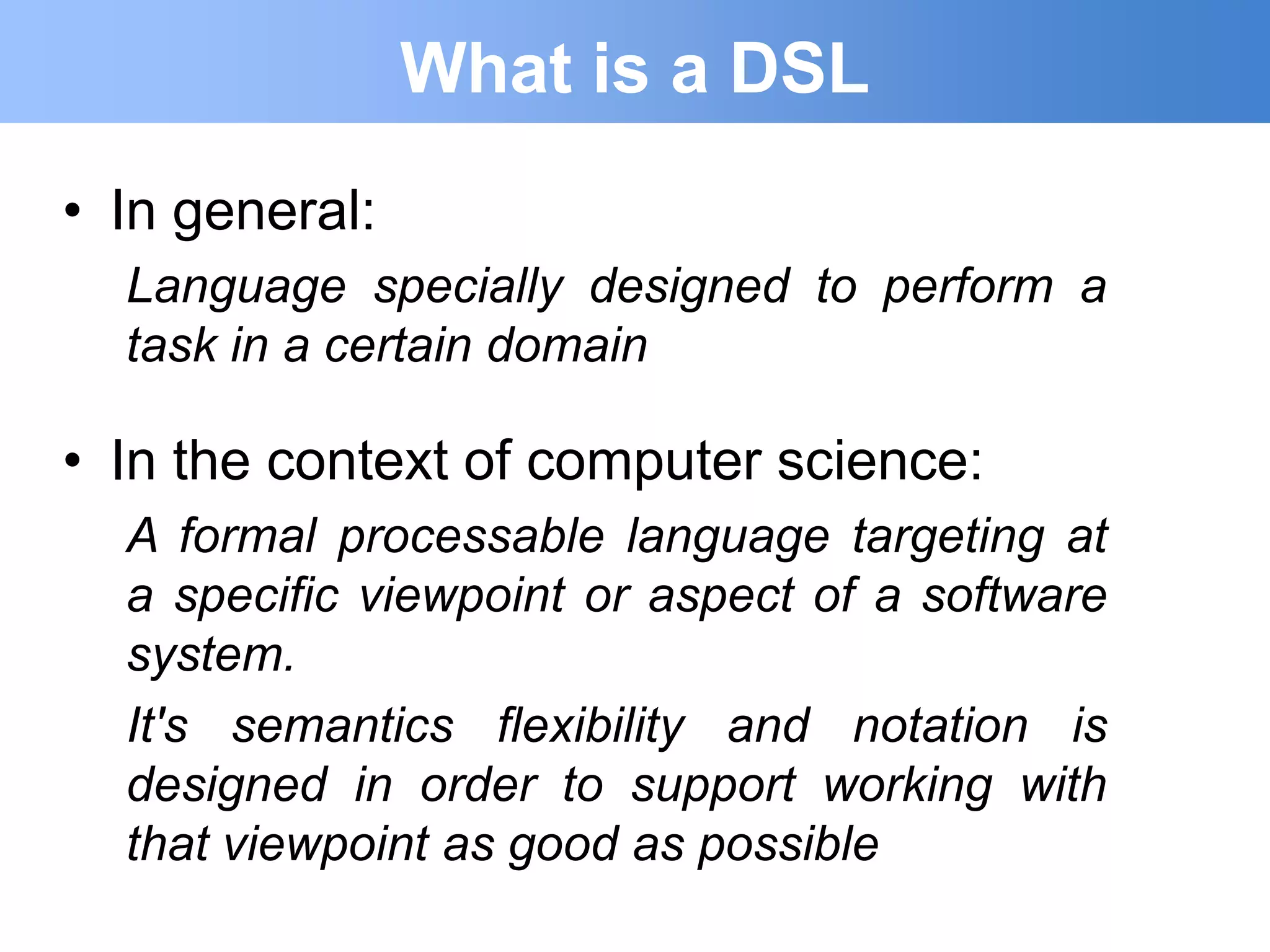 What is a DSL
• In general:
  Language specially designed to perform a
  task in a certain domain

• In the context of computer science:
  A formal processable language targeting at
  a specific viewpoint or aspect of a software
  system.
  It's semantics flexibility and notation is
  designed in order to support working with
  that viewpoint as good as possible
 