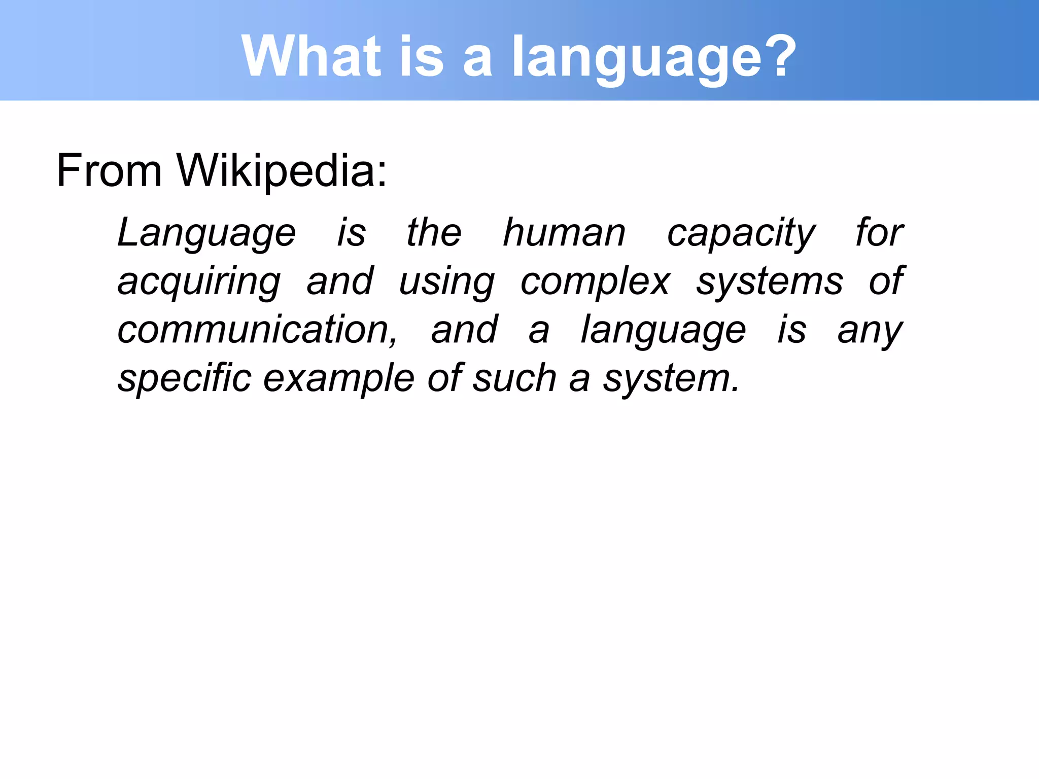 What is a language?
From Wikipedia:
  Language is the human capacity for
  acquiring and using complex systems of
  communication, and a language is any
  specific example of such a system.
 