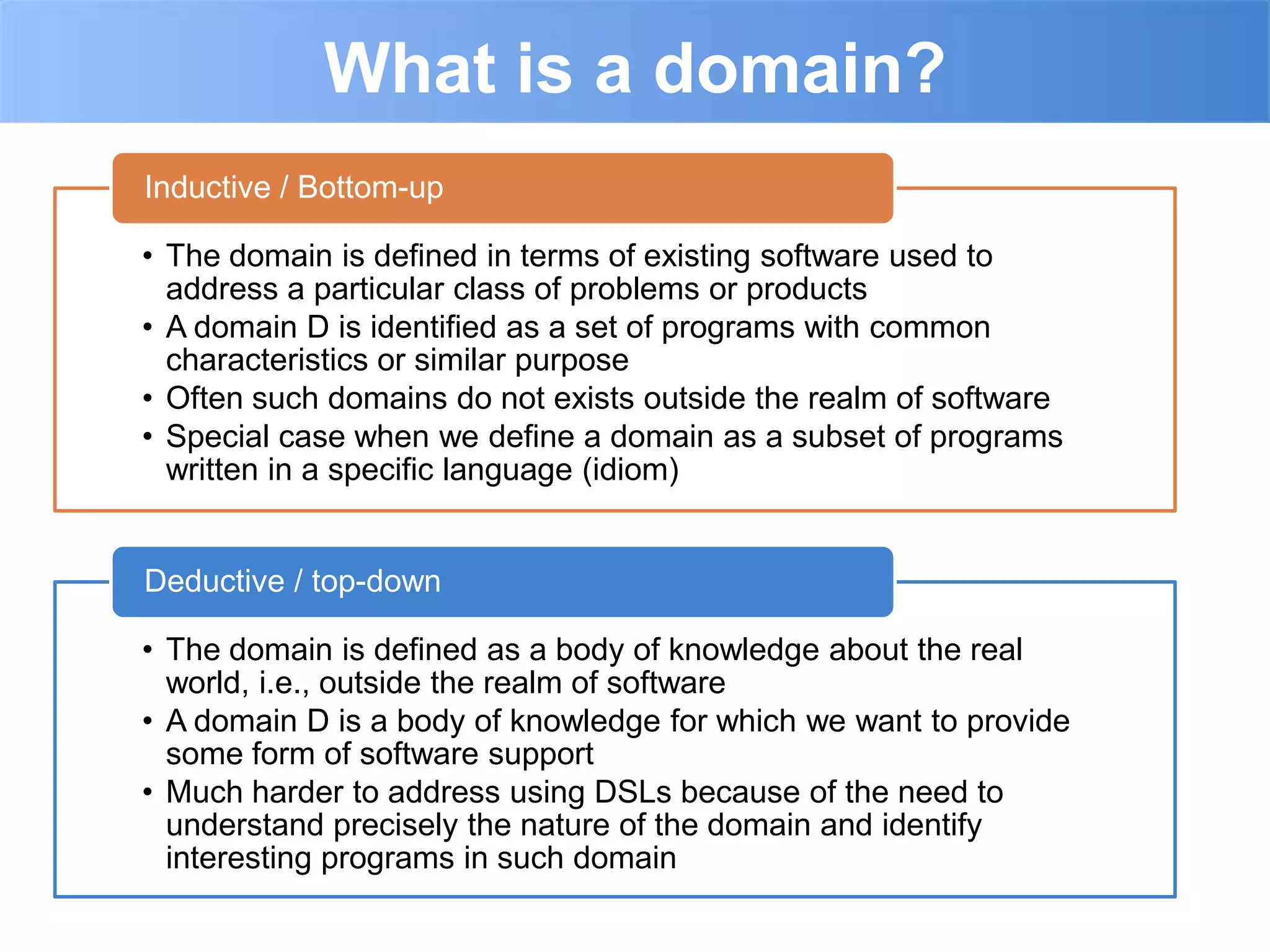 What is a domain?
Inductive / Bottom-up

• The domain is defined in terms of existing software used to
  address a particular class of problems or products
• A domain D is identified as a set of programs with common
  characteristics or similar purpose
• Often such domains do not exists outside the realm of software
• Special case when we define a domain as a subset of programs
  written in a specific language (idiom)


Deductive / top-down

• The domain is defined as a body of knowledge about the real
  world, i.e., outside the realm of software
• A domain D is a body of knowledge for which we want to provide
  some form of software support
• Much harder to address using DSLs because of the need to
  understand precisely the nature of the domain and identify
  interesting programs in such domain
 
