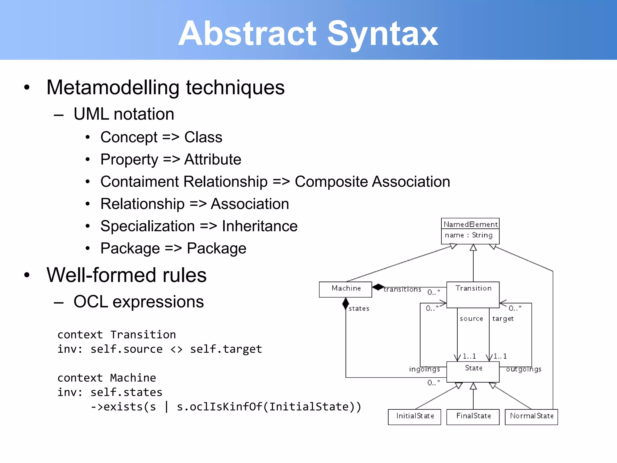 Abstract Syntax
• Metamodelling techniques
   – UML notation
       •   Concept => Class
       •   Property => Attribute
       •   Contaiment Relationship => Composite Association
       •   Relationship => Association
       •   Specialization => Inheritance
       •   Package => Package
• Well-formed rules
   – OCL expressions
   context Transition
   inv: self.source <> self.target

   context Machine
   inv: self.states
        ->exists(s | s.oclIsKinfOf(InitialState))
 