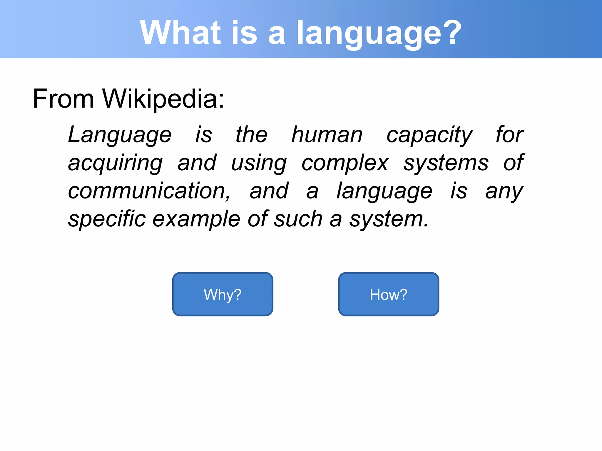 What is a language?
From Wikipedia:
  Language is the human capacity for
  acquiring and using complex systems of
  communication, and a language is any
  specific example of such a system.


             Why?          How?
 