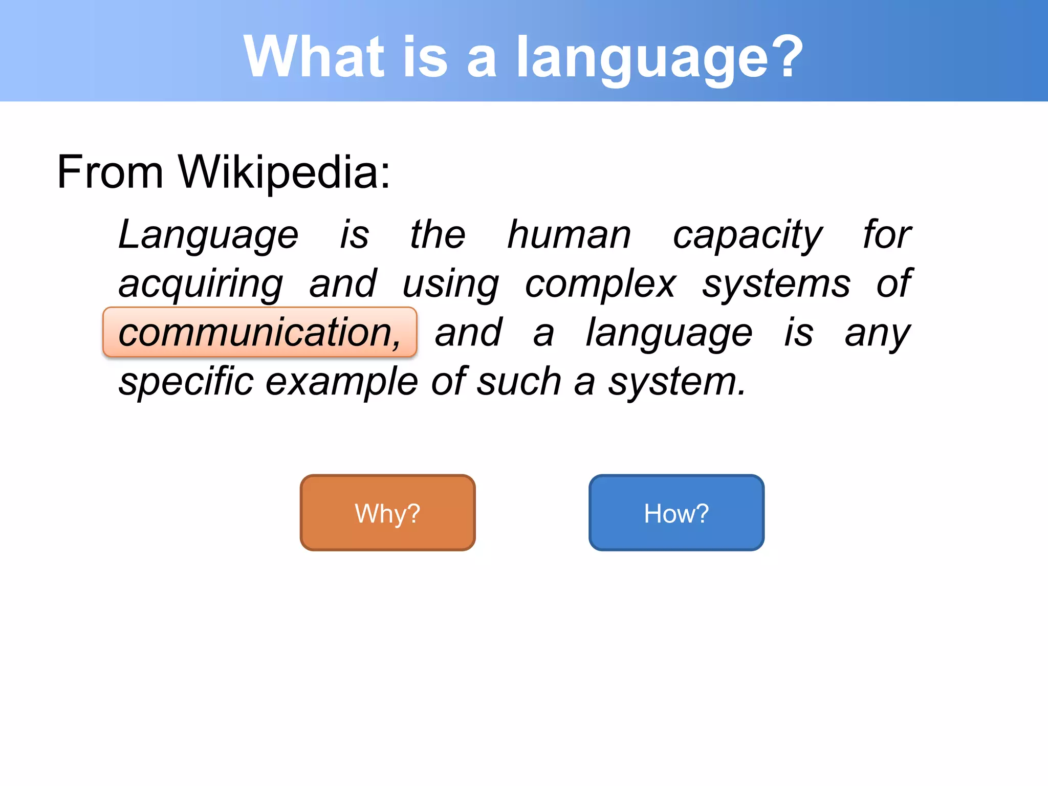 What is a language?
From Wikipedia:
  Language is the human capacity for
  acquiring and using complex systems of
  communication, and a language is any
  specific example of such a system.


             Why?          How?
 