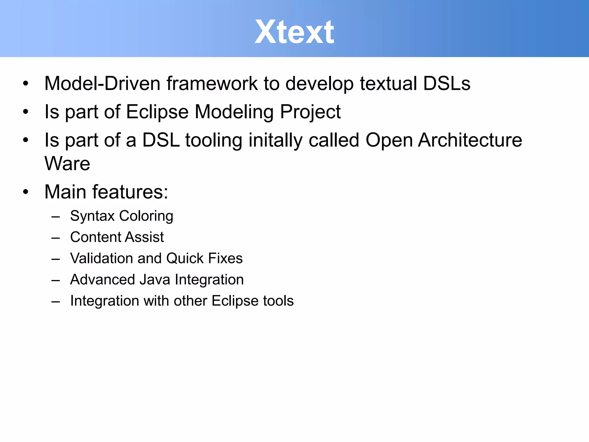 Xtext
• Model-Driven framework to develop textual DSLs
• Is part of Eclipse Modeling Project
• Is part of a DSL tooling initally called Open Architecture
  Ware
• Main features:
   –   Syntax Coloring
   –   Content Assist
   –   Validation and Quick Fixes
   –   Advanced Java Integration
   –   Integration with other Eclipse tools
 