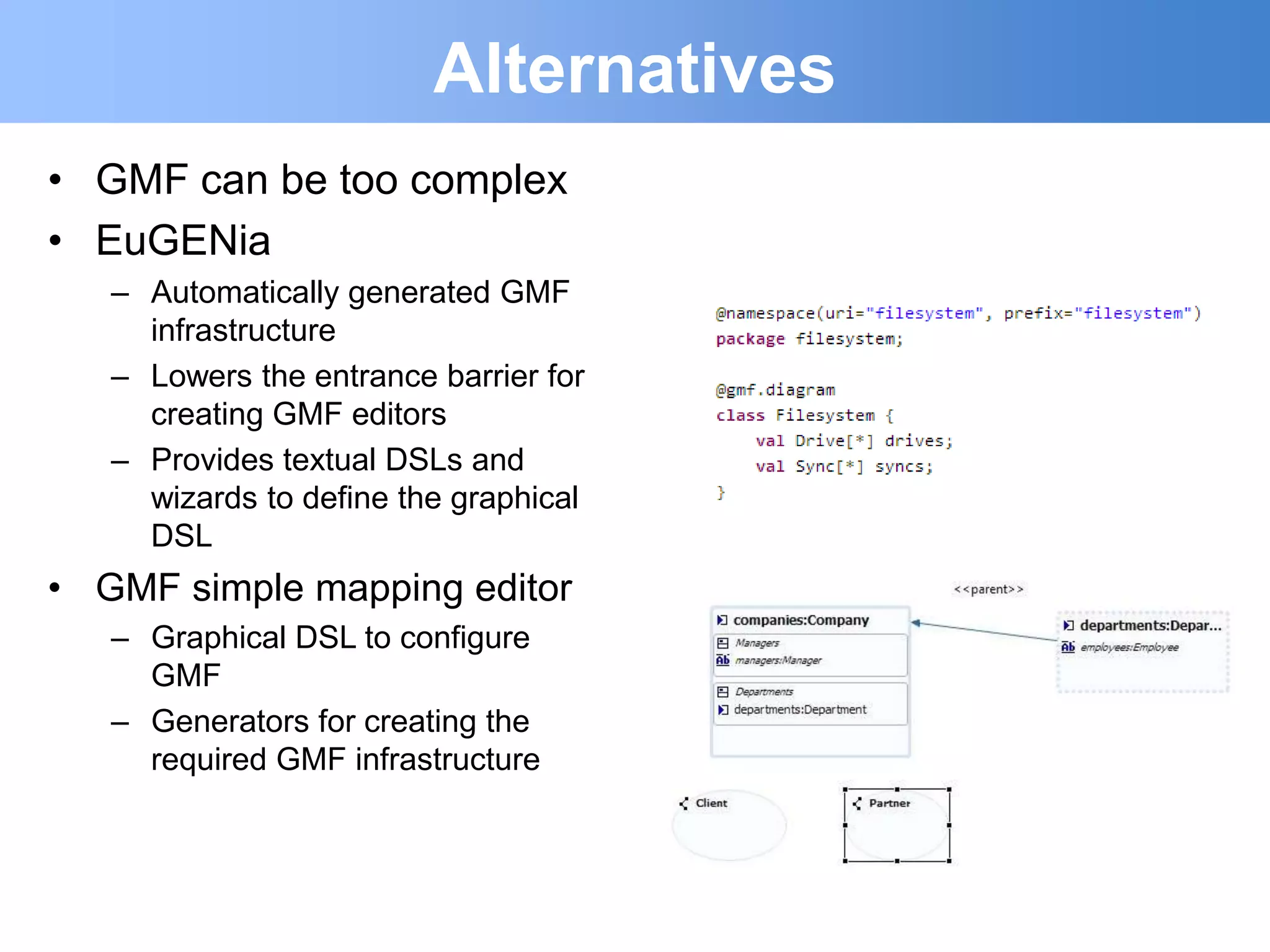 Alternatives
• GMF can be too complex
• EuGENia
   – Automatically generated GMF
     infrastructure
   – Lowers the entrance barrier for
     creating GMF editors
   – Provides textual DSLs and
     wizards to define the graphical
     DSL
• GMF simple mapping editor
   – Graphical DSL to configure
     GMF
   – Generators for creating the
     required GMF infrastructure
 