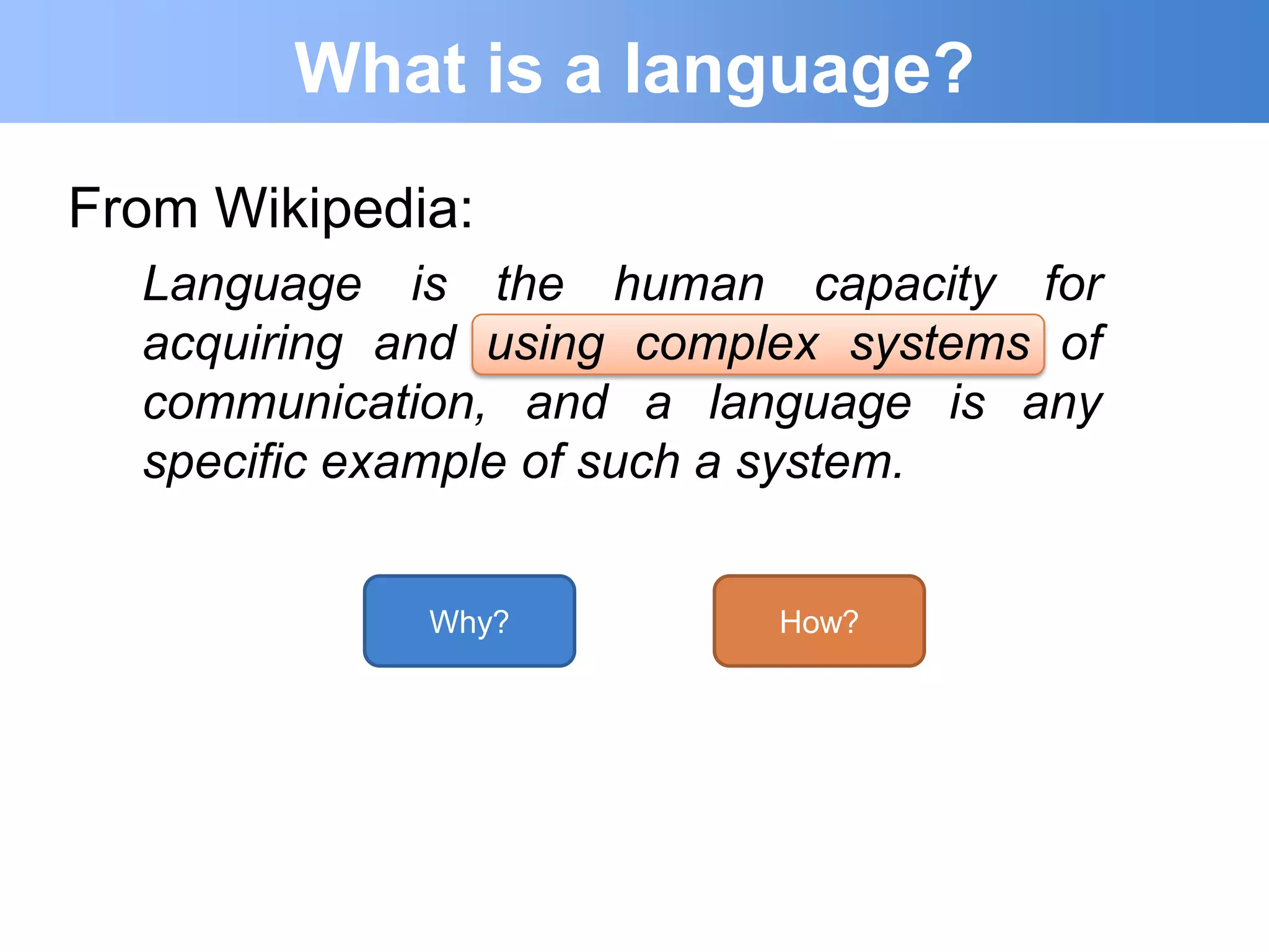 What is a language?
From Wikipedia:
  Language is the human capacity for
  acquiring and using complex systems of
  communication, and a language is any
  specific example of such a system.


             Why?          How?
 