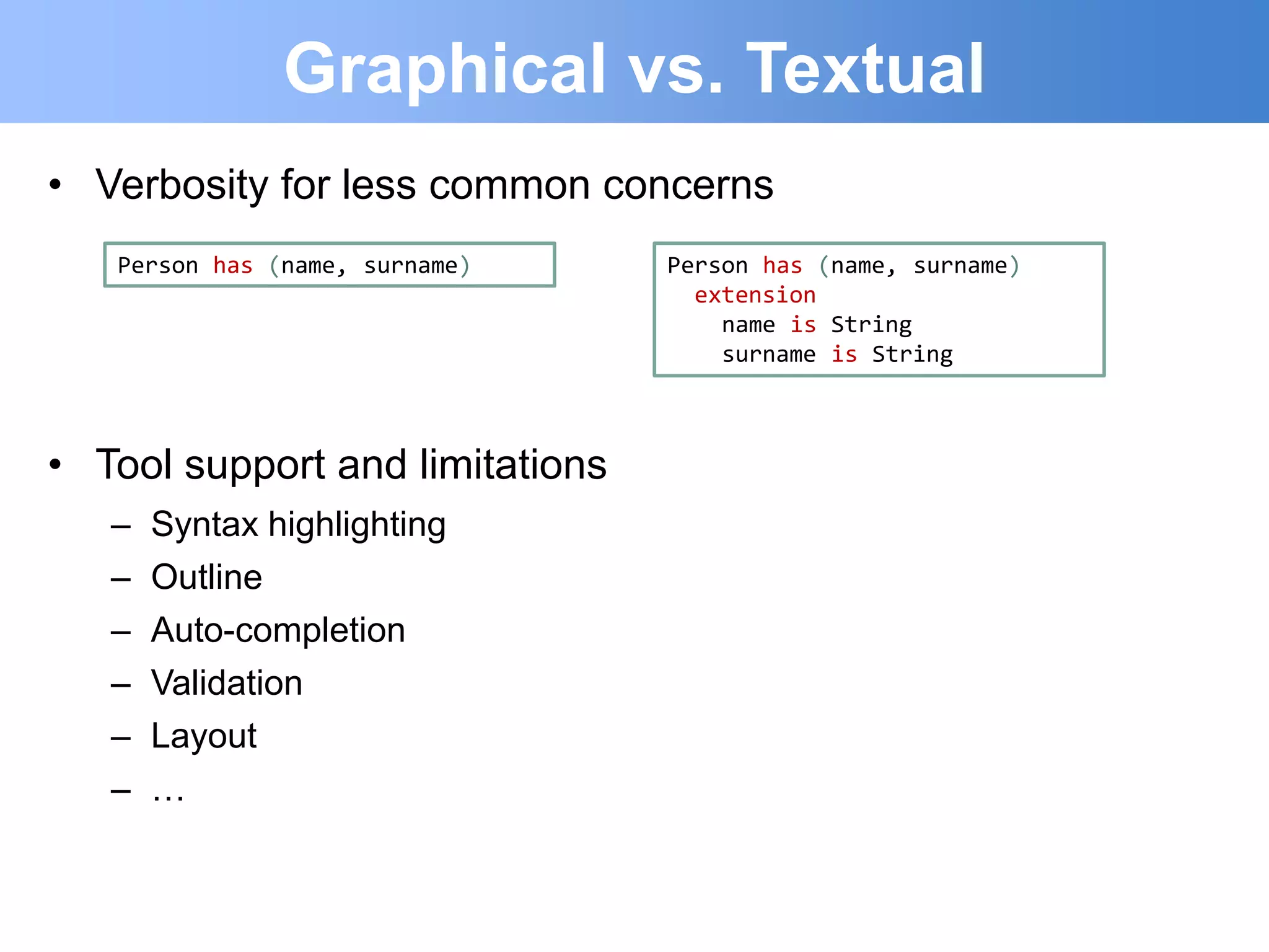 Graphical vs. Textual
• Verbosity for less common concerns
   Person has (name, surname)    Person has (name, surname)
                                   extension
                                     name is String
                                     surname is String



• Tool support and limitations
   –   Syntax highlighting
   –   Outline
   –   Auto-completion
   –   Validation
   –   Layout
   –   …
 