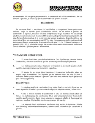 solamente sale aire con gases provenientes de la combustión (no existe combustible). En los
motores a gasolina, el cruce deja pasar combustible sin quemar al escape.
DESCRIPCIÓN
En un motor diesel el aire dentro de los cilindros es comprimido hasta quedar muy
caliente, luego, se inyecta gasoil (combustible diesel). En un motor a gasolina el
combustible es aspirado, mezclado con aire, comprimido y luego encendido por una chispa
eléctrica. En un motor diesel, el combustible es encendido por el calor de la compresión del
aire. Por eso la temperatura de la compresión del aire en las cámaras de combustión de un
motor diesel debe ser aproximadamente 500ºC o más. Consecuentemente los motores diesel
tienen generalmente una relación de compresión más alta. (15:1 a 22:1) que los motores a
gasolina (6:1 a 12:1). Al mismo tiempo los motores diesel son construidos más resistentes
que los motores a gasolina por esta misma razón.
VENTAJAS DEL MOTOR DIESEL
a. El motor diesel tiene gran eficiencia térmica. Esto significa que consume menos
combustible y son más económicos que los motores a gasolina de igual potencia.
b. Los motores diesel son más durables y no requieren un encendido eléctrico. Esto
significa menos problemas que los motores a gasolina.
c. El torque de un motor diesel permanece virtualmente inalterable sobre un
amplio rango de velocidad. Esto significa que los motores diesel son más flexibles y
fáciles de operar que los motores a gasolina (esto hace a los motores diesel apropiados
para vehículos grandes).
DESVENTAJAS
a. La máxima presión de combustión de un motor diesel es cerca del doble que un
motor a gasolina. Esto hace que un motor diesel genere mayores sonidos y vibraciones.
b. Como la presión máxima de combustión es alta, los motores diesel deben ser
hechos con materiales de alta resistencia y deben tener una estructura muy fuerte. Esto
significa que los motores diesel tienen una mayor carga por caballo de fuerza que los
motores a gasolina. Ello también implica mayor costo fabricación.
c. Los motores diesel requieren de un sistema muy preciso de inyección. Siendo
más costosos y necesitan mantenimientos y servicios más cuidadosos que los motores a
gasolina.
MOTORES DIESEL Página 10
 