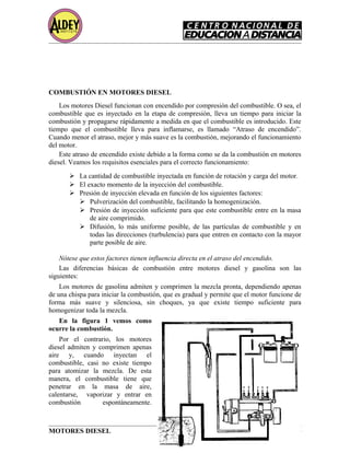 COMBUSTIÓN EN MOTORES DIESEL
Los motores Diesel funcionan con encendido por compresión del combustible. O sea, el
combustible que es inyectado en la etapa de compresión, lleva un tiempo para iniciar la
combustión y propagarse rápidamente a medida en que el combustible es introducido. Este
tiempo que el combustible lleva para inflamarse, es llamado “Atraso de encendido”.
Cuando menor el atraso, mejor y más suave es la combustión, mejorando el funcionamiento
del motor.
Este atraso de encendido existe debido a la forma como se da la combustión en motores
diesel. Veamos los requisitos esenciales para el correcto funcionamiento:
 La cantidad de combustible inyectada en función de rotación y carga del motor.
 El exacto momento de la inyección del combustible.
 Presión de inyección elevada en función de los siguientes factores:
 Pulverización del combustible, facilitando la homogenización.
 Presión de inyección suficiente para que este combustible entre en la masa
de aire comprimido.
 Difusión, lo más uniforme posible, de las partículas de combustible y en
todas las direcciones (turbulencia) para que entren en contacto con la mayor
parte posible de aire.
Nótese que estos factores tienen influencia directa en el atraso del encendido.
Las diferencias básicas de combustión entre motores diesel y gasolina son las
siguientes:
Los motores de gasolina admiten y comprimen la mezcla pronta, dependiendo apenas
de una chispa para iniciar la combustión, que es gradual y permite que el motor funcione de
forma más suave y silenciosa, sin choques, ya que existe tiempo suficiente para
homogenizar toda la mezcla.
En la figura 1 vemos como
ocurre la combustión.
Por el contrario, los motores
diesel admiten y comprimen apenas
aire y, cuando inyectan el
combustible, casi no existe tiempo
para atomizar la mezcla. De esta
manera, el combustible tiene que
penetrar en la masa de aire,
calentarse, vaporizar y entrar en
combustión espontáneamente.
MOTORES DIESEL Página 14
 