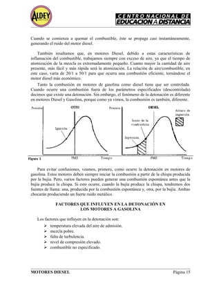 Cuando se comienza a quemar el combustible, éste se propaga casi instantáneamente,
generando el ruido del motor diesel.
También resaltamos que, en motores Diesel, debido a estas características de
inflamación del combustible, trabajamos siempre con exceso de aire, ya que el tiempo de
atomización de la mezcla es extremadamente pequeño. Cuanto mayor la cantidad de aire
presente, más fácil y más rápida será la atomización. La relación de aire/combustible, en
este caso, varía de 20/1 a 50/1 para que ocurra una combustión eficiente, tornándose el
motor diesel más económico.
Tanto la combustión en motores de gasolina como diesel tiene que ser controlada.
Cuando ocurre una combustión fuera de los parámetros especificados (descontrolada)
decimos que existe una detonación. Sin embargo, el fenómeno de la detonación es diferente
en motores Diesel y Gasolina, porque como ya vimos, la combustión es también, diferente.
Para evitar confusiones, veamos, primero, como ocurre la detonación en motores de
gasolina. Estos motores deben siempre iniciar la combustión a partir de la chispa producida
por la bujía. Pero, varios factores pueden generar una combustión espontánea antes que la
bujía produce la chispa. Si esto ocurre, cuando la bujía produce la chispa, tendremos dos
fuentes de llama: una, producida por la combustión espontánea y, otra, por la bujía. Ambas
chocarán produciendo un fuerte ruido metálico.
FACTORES QUE INFLUYEN EN LA DETONACIÓN EN
LOS MOTORES A GASOLINA
Los factores que influyen en la detonación son:
 temperatura elevada del aire de admisión.
 mezcla pobre.
 falta de turbulencia.
 nivel de compresión elevado.
 combustible no especificado.
MOTORES DIESEL Página 15
 