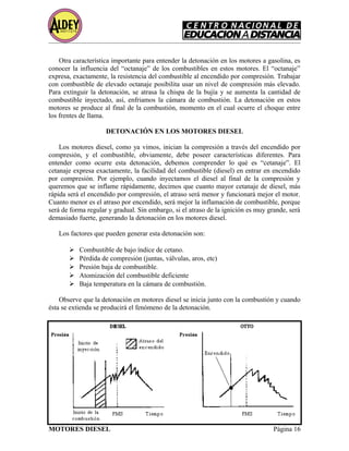 Otra característica importante para entender la detonación en los motores a gasolina, es
conocer la influencia del “octanaje” de los combustibles en estos motores. El “octanaje”
expresa, exactamente, la resistencia del combustible al encendido por compresión. Trabajar
con combustible de elevado octanaje posibilita usar un nivel de compresión más elevado.
Para extinguir la detonación, se atrasa la chispa de la bujía y se aumenta la cantidad de
combustible inyectado, así, enfriamos la cámara de combustión. La detonación en estos
motores se produce al final de la combustión, momento en el cual ocurre el choque entre
los frentes de llama.
DETONACIÓN EN LOS MOTORES DIESEL
Los motores diesel, como ya vimos, inician la compresión a través del encendido por
compresión, y el combustible, obviamente, debe poseer características diferentes. Para
entender como ocurre esta detonación, debemos comprender lo qué es “cetanaje”. El
cetanaje expresa exactamente, la facilidad del combustible (diesel) en entrar en encendido
por compresión. Por ejemplo, cuando inyectamos el diesel al final de la compresión y
queremos que se inflame rápidamente, decimos que cuanto mayor cetanaje de diesel, más
rápida será el encendido por compresión, el atraso será menor y funcionará mejor el motor.
Cuanto menor es el atraso por encendido, será mejor la inflamación de combustible, porque
será de forma regular y gradual. Sin embargo, si el atraso de la ignición es muy grande, será
demasiado fuerte, generando la detonación en los motores diesel.
Los factores que pueden generar esta detonación son:
 Combustible de bajo índice de cetano.
 Pérdida de compresión (juntas, válvulas, aros, etc)
 Presión baja de combustible.
 Atomización del combustible deficiente
 Baja temperatura en la cámara de combustión.
Observe que la detonación en motores diesel se inicia junto con la combustión y cuando
ésta se extienda se producirá el fenómeno de la detonación.
MOTORES DIESEL Página 16
 