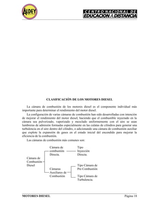 CLASIFICACIÓN DE LOS MOTORES DIESEL
La cámara de combustión de los motores diesel es el componente individual más
importante para determinar el rendimiento del motor diesel.
La configuración de varias cámaras de combustión han sido desarrolladas con intención
de mejorar el rendimiento del motor diesel, haciendo que el combustible inyectado en la
cámara sea pulverizado, vaporizado y mezclado uniformemente con el aire se usan
lumbreras de admisión formadas especialmente en las culatas de cilindros para generar una
turbulencia en el aire dentro del cilindro, o adicionando una cámara de combustión auxiliar
que explote la expansión de gases en el estado inicial del encendido para mejorar la
eficiencia de la combustión.
Las cámaras de combustión más comunes son:
Cámara de Tipo
combustión Inyección
Directa. Directa.
Cámara de
Combustión
Diesel Tipo Cámara de
Cámaras Pre Combustión
Auxiliares de
Combustión Tipo Cámara de
Turbulencia.
MOTORES DIESEL Página 18
 