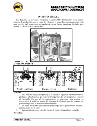 INYECCIÓN DIRECTA
Las boquillas de inyección pulverizan el combustible directamente en la cámara
principal de combustión entre la culata del cilindro y el pistón. Las cámaras provistas en la
parte superior del pistón están moldeadas de varias formas especiales diseñadas para
mejorar la eficiencia de la combustión.
CAMARAS DE
INYECCIÓN DIRECTA
Ventajas
1. Una pequeña área de la superficie de la cámara de inyección directa minimiza la
pérdida de calor, haciendo que se eleve la temperatura del aire comprimido y mejore
el encendido. Por eso el pre-calentamiento es innecesario para arrancar en
temperaturas de ambiente normal. El alto calor de eficiencia también produce alta
potencia mejorando la economía del combustible.
2. La culata del cilindro tiene una estructura simple por lo que es menos proclive a
deformaciones por el calor.
3. Como se pierde menos calor la relación de compresión puede ser reducida.
Desventajas
MOTORES DIESEL Página 19
 