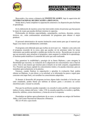 Bienvenido a los cursos a distancia del INSTITUTO ALDEY, bajo la supervisión del
CENTRO NACIONAL DE EDUCACIÓN A DISTANCIA.
Desde ahora y hasta completar tu capacitación estaremos a tu disposición para facilitarte
el aprendizaje.
En la elaboración de nuestros cursos han intervenido cientos de personas que han puesto
lo mejor de si para que puedas disfrutar mientras te capacitas.
Profesionales de distintas especialidades, camarógrafos, escritores, docentes, actores,
técnicos, etc., están continuamente actualizando los programas para obtener el mejor
producto.
El personal administrativo de nuestra Institución estará atento para que el material que
llegue a tus manos sea debidamente controlado.
El programa está elaborado para que recibas un envío por vez. Adjunto a esta carta está
el programa resumido de tu curso, para que puedas ver de antemano todos los temas
interesantes que podrás aprender a medida que recibes los envíos. Recuerda que en caso de
que sea necesario, para actualizar el programa y para asegurar la calidad de tu aprendizaje,
el Instituto podrá modificar el contenido del curso que estés realizando.
Para garantizar la credibilidad y prestigio de tu futuro Diploma y para otorgarte la
flexibilidad que necesitas, la evaluación de la adquisición de conocimientos será a final de
curso. Esta es una manera que tenemos para evaluarte en un todo conjunto, asegurándonos
Tú y Nosotros que hayas captado los conocimientos totales y los puedas relacionar, para un
inmediato aprovechamiento en la práctica.
Entonces, cuando finalices tu capacitación y apruebes la evaluación final, podrás
obtener un Diploma. A este efecto y a tu solicitud, se te informarán los pasos a seguir para
concretar esta etapa final y así acreditar los conocimientos adquiridos.
Si durante el desarrollo del programa tuvieses alguna duda vinculada a la lección que
estés estudiando, podrás llamar por teléfono al número gratis o enviarnos un correo
electrónico para evacuar tu consulta.
Para que los profesores puedan responder a tu consulta lo antes posible, será importante
indicar el curso, número del texto / video / CD, la consulta específica, tu nombre y apellido,
domicilio, teléfono, correo electrónico, y forma de enviar la respuesta.
Deseándote un óptimo aprovechamiento de su curso, te saludan sus amigos del Instituto
Aldey y del Centro Nacional de Educación a Distancia.
Más de 40 años capacitando.
MOTORES DIESEL Página 2
 