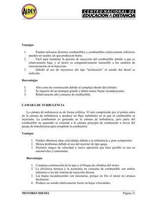 Ventajas
1. Pueden utilizarse distintos combustibles y combustibles relativamente inferiores
pueden ser usados sin que produzcan humo.
2. Fácil para mantener la presión de inyección del combustible debido a que es
relativamente baja, y el motor es comparativamente insensible a los cambios de
sincronización en la inyección.
3. Debido al uso de inyectores del tipo “aceleración” el sonido del diesel es
reducido.
Desventajas
1. Alto costo de construcción debido al complejo diseño del cilindro.
2. Se requiere de un arranque grande y deben usarse bujías incandescentes.
3. Relativamente alto consumo de combustible.
CAMARA DE TURBULENCIA
La cámara de turbulencia es de forma esférica. El aire comprimido por el pistón entra
en la cámara de turbulencia y produce un flujo turbulento en el que el combustible es
inyectado. La combustión es generada en la cámara de turbulencia, pero parte del
combustible no quemado se extiende a la cámara principal de combustión a través del
pasaje de transferencia para completar la combustión.
Ventajas
1. Pueden obtenerse altas velocidades debido a la turbulencia y gran compresión.
2. Menos problemas debido al uso del inyector de tipo aguja.
3. Distintos rangos de velocidad y suave operación que hace posible su uso en
automóviles y camionetas.
Desventajas
1. Compleja construcción de la tapa y el bloque de cilindros del motor.
2. La eficiencia térmica y la economía en consumo de combustible son ambos
inferiores a los del sistema de inyección directa.
3. Las bujías incandescentes son necesarias, porque en frío el motor no arranca
fácilmente.
4. Produce un sonido relativamente fuerte en bajas velocidades.
MOTORES DIESEL Página 21
 