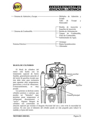 Sistema de Admisión y Escape Múltiples de Admisión y
Escape
Tubo de Escape y
Silenciador
Bomba de inyección y
boquillas de inyección
Sistema de Combustible Bomba de Alimentación
Tanque de Combustible,
Filtro de Combustible,
Sedimentador de Agua.
Arranque
Sistema Eléctrico Bujías Incandescentes
Alternador
BLOCK DE CILINDROS
El block de cilindros del
motor está hecho con un
tratamiento especial de hierro
fundido, generalmente parecido al
del motor de gasolina excepto que
éste debe tener gran resistencia
para aguantar altas temperaturas,
precisiones y nivel de vibraciones.
Consecuentemente, es muy
pesado.
Los pistones se deslizan contra
cilindros postizos o camisas, que
pueden ser “húmedos” (que
permiten pasar temperatura al
refrigerante directamente) o
“secos”. Algunos bloques de
cilindros son construidos en
aleación especial que resisten el desgaste friccional del uso y esto evita la necesidad de
camisas. En este caso el diámetro del cilindro puede ser más pequeño para reducir la
medida y el peso del motor.
MOTORES DIESEL Página 24
Cámara auxiliar
Inyector
Cámara principal
 
