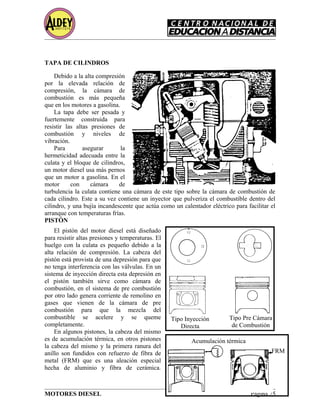TAPA DE CILINDROS
Debido a la alta compresión
por la elevada relación de
compresión, la cámara de
combustión es más pequeña
que en los motores a gasolina.
La tapa debe ser pesada y
fuertemente construida para
resistir las altas presiones de
combustión y niveles de
vibración.
Para asegurar la
hermeticidad adecuada entre la
culata y el bloque de cilindros,
un motor diesel usa más pernos
que un motor a gasolina. En el
motor con cámara de
turbulencia la culata contiene una cámara de este tipo sobre la cámara de combustión de
cada cilindro. Este a su vez contiene un inyector que pulveriza el combustible dentro del
cilindro, y una bujía incandescente que actúa como un calentador eléctrico para facilitar el
arranque con temperaturas frías.
PISTÓN
El pistón del motor diesel está diseñado
para resistir altas presiones y temperaturas. El
huelgo con la culata es pequeño debido a la
alta relación de compresión. La cabeza del
pistón está provista de una depresión para que
no tenga interferencia con las válvulas. En un
sistema de inyección directa esta depresión en
el pistón también sirve como cámara de
combustión, en el sistema de pre combustión
por otro lado genera corriente de remolino en
gases que vienen de la cámara de pre
combustión para que la mezcla del
combustible se acelere y se queme
completamente.
En algunos pistones, la cabeza del mismo
es de acumulación térmica, en otros pistones
la cabeza del mismo y la primera ranura del
anillo son fundidos con refuerzo de fibra de
metal (FRM) que es una aleación especial
hecha de aluminio y fibra de cerámica.
MOTORES DIESEL Página 25
Tipo Inyección
Directa
Tipo Pre Cámara
de Combustión
Acumulación térmica
FRM
 