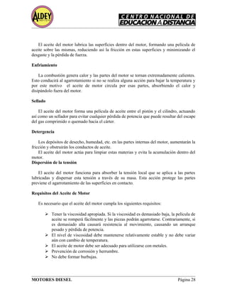 El aceite del motor lubrica las superficies dentro del motor, formando una película de
aceite sobre las mismas, reduciendo así la fricción en estas superficies y minimizando el
desgaste y la pérdida de fuerza.
Enfriamiento
La combustión genera calor y las partes del motor se tornan extremadamente calientes.
Esto conducirá al agarrotamiento si no se realiza alguna acción para bajar la temperatura y
por este motivo el aceite de motor circula por esas partes, absorbiendo el calor y
disipándolo fuera del motor.
Sellado
El aceite del motor forma una película de aceite entre el pistón y el cilindro, actuando
así como un sellador para evitar cualquier pérdida de potencia que puede resultar del escape
del gas comprimido o quemado hacia el cárter.
Detergencia
Los depósitos de desecho, humedad, etc. en las partes internas del motor, aumentarán la
fricción y obstruirán los conductos de aceite.
El aceite del motor actúa para limpiar estas materias y evita la acumulación dentro del
motor.
Dispersión de la tensión
El aceite del motor funciona para absorber la tensión local que se aplica a las partes
lubricadas y dispersar esta tensión a través de su masa. Esta acción protege las partes
previene el agarrotamiento de las superficies en contacto.
Requisitos del Aceite de Motor
Es necesario que el aceite del motor cumpla los siguientes requisitos:
 Tener la viscosidad apropiada. Si la viscosidad es demasiado baja, la película de
aceite se romperá fácilmente y las piezas podrán agarrotarse. Contrariamente, si
es demasiado alta causará resistencia al movimiento, causando un arranque
pesado y pérdida de potencia.
 El nivel de viscosidad debe mantenerse relativamente estable y no debe variar
aún con cambio de temperatura.
 El aceite de motor debe ser adecuado para utilizarse con metales.
 Prevención de corrosión y herrumbre.
 No debe formar burbujas.
MOTORES DIESEL Página 28
 