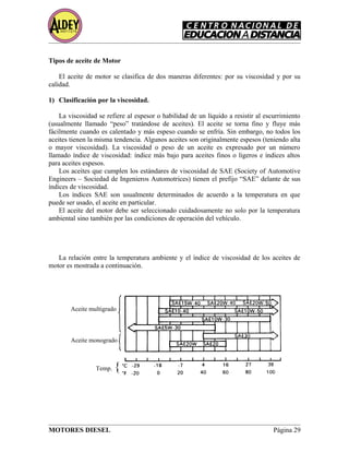 Aceite multigrado
Aceite monogrado
Temp. {
Tipos de aceite de Motor
El aceite de motor se clasifica de dos maneras diferentes: por su viscosidad y por su
calidad.
1) Clasificación por la viscosidad.
La viscosidad se refiere al espesor o habilidad de un líquido a resistir al escurrimiento
(usualmente llamado “peso” tratándose de aceites). El aceite se torna fino y fluye más
fácilmente cuando es calentado y más espeso cuando se enfría. Sin embargo, no todos los
aceites tienen la misma tendencia. Algunos aceites son originalmente espesos (teniendo alta
o mayor viscosidad). La viscosidad o peso de un aceite es expresado por un número
llamado índice de viscosidad: índice más bajo para aceites finos o ligeros e índices altos
para aceites espesos.
Los aceites que cumplen los estándares de viscosidad de SAE (Society of Automotive
Engineers – Sociedad de Ingenieros Automotrices) tienen el prefijo “SAE” delante de sus
índices de viscosidad.
Los índices SAE son usualmente determinados de acuerdo a la temperatura en que
puede ser usado, el aceite en particular.
El aceite del motor debe ser seleccionado cuidadosamente no solo por la temperatura
ambiental sino también por las condiciones de operación del vehículo.
La relación entre la temperatura ambiente y el índice de viscosidad de los aceites de
motor es mostrada a continuación.
MOTORES DIESEL Página 29
 