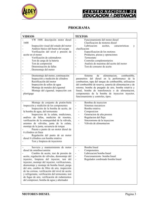 PROGRAMA
VIDEOS TEXTOS
- VW 1600. descripción motor diesel
1600
- Inspección visual del estado del motor
- Análisis básico del humo del escape
- Verificación del nivel y presión de
aceite en el motor
- Verificación de calentadores
- Test de carga de la batería
- Test de compresión
- Determinación de fallas
- Desmontaje del motor
- Funcionamiento del motor diesel
- Clasificacion de motores diesel
- Lubricacion: aceites, caracteristicas y
clasificacion
- Especificacion de los motores
- Productos, piezas y operaciones
- Termostato
- Controles complementarios
- Analisis de muestras del aceite del motor
- Test de consumo de aceite
- Desmontaje del motor, continuación
- Inspección y medición de cilindros
- Rectificación del motor
- Inspección de sellos de agua
- Montaje de metales del ciguenal
- Montaje del ciguenal, inspección con
plastigage
- Sistema de alimentacion, combustible,
parametros del diesel en la performance de la
combustion, tapa del tanque de combustible, utilizacion
del combustible de reserva, caneria de alimentacion y de
retorno, bomba de purgado de aire, bomba rotativa y
lineal, bomba de transferencia o de alimentacion,
componentes de la bomba de inyeccion inyector,
funcionamiento y controles, tipos.
- Montaje de conjunto de pistón-biela
inspección y medición de los componentes
- Inspección de la bomba de aceite, de
la bomba de agua, del termostato
- Inspeccion de la culata, mediciones,
análisis de fallas, medición de resortes,
verificación de la estanqueidad de la válvula,
asientos de válvulas, junta de la culata,
montaje de la junta, secuencia de torque
- Puesta a punto de un motor diesel de
6 cilindros en línea
- Regulación del punto de un motor
diesel 4 cilindros con bomba rotativa
- Test y limpieza de inyectores
- Bombas de inyeccion
- Sistemas mecanicos
- Bomba rotativa
- Composicion
- Generacion de alta presion
- Regulacion del flujo
- Sincronismo de la inyeccion
- Válvula de alimentacion
- Servicio y mantenimiento de motor
diesel de omnibus/camión
- Cambio de aceite, test de presión de
aceite, regulación de válvulas, desmontaje del
inyector, limpieza del inyector, test del
inyector, montaje del inyector, verificaciones,
desmontaje y montaje de bomba lineal, purga
del aire, cambio de filtro de aire, inspección
de las correas, verificación del nivel de aceite
y refrigerante, verificación del termostato, test
de fugas de aire, verificación de rodamientos
del compresor, bomba de agua y alternador
- Bomba lineal
- Componentes.
- Lubricacion bomba lineal
- Funcionamiento bomba lineal
- Regulador combinado bomba lineal
MOTORES DIESEL Página 3
 