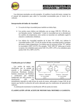 Las relaciones mostradas son sólo ejemplos. Al cambiar el aceite del motor, siempre lea
el manual del propietario para saber la viscosidad recomendada para el motor de su
vehículo.
Interpretación del índice de viscosidad
 Un aceite de baja viscosidad posee también un índice bajo.
 Los aceites cuyos índices son indicados con un rango 10W-30, 15W-40, etc.,
son llamados aceites “multigrados”. Como la viscosidad casi no es afectada por
los cambios de temperatura, estos aceites no necesitan ser cambiados según la
estación o condiciones climáticas.
 Los índices de viscosidad seguidos de la letra “W” (10W, etc.) indican la
viscosidad media a 20ºC. El uso de aceites de baja viscosidad ayuda el arranque
del motor a bajas temperaturas. Los índices que no incluyen la letra “W” indican
la viscosidad a 100ºC (212ºF). Por ejemplo, “SAE 10W-30” indica que el aceite
se ajusta a los estándares para aceite SAE 10 a 20ºC (-4ºF) y los estándares para
aceites SAE 30 a 100ºC (212ºF).
Clasificación por la Calidad
Los aceites de motor son
clasificados por la calidad de
acuerdo a los estándares API
(American Petroleum Institute-
Instituto Americano del Petróleo)
y verificamos por métodos
establecidos por ellos mismos. La
clasificación API está
normalmente marcada en cada envase de aceite de motor, adicionado el rango SAE de tal
manera que facilite la selección del aceite adecuado para las condiciones de operación del
vehículo.
A continuación mostramos la clasificación API de aceites de motor.
CLASIFICACIÓN API DE ACEITE DE MOTOR PARA MOTORES A GASOLINA
MOTORES DIESEL Página 30
 