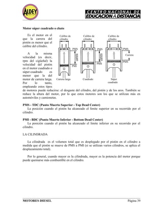 Motor súper cuadrado o chato
Es el motor en el
que la carrera del
pistón es menor que el
calibre del cilindro.
A la misma
velocidad (es decir,
rpm del cigüeñal) la
velocidad del pistón
en el motor cuadrado o
súper-cuadrado es
menor que la del
motor de carrera larga.
Por lo tanto,
empleando estos tipos
de motores puede reducirse: el desgaste del cilindro, del pistón y de los aros. También se
reduce la altura del motor, por lo que estos motores son los que se utilizan más en
automóviles y camionetas.
PMS - TDC (Punto Muerto Superior - Top Dead Center)
La posición cuando el pistón ha alcanzado el límite superior en su recorrido por el
cilindro.
PMI - BDC (Punto Muerto Inferior - Bottom Dead Center)
La posición cuando el pistón ha alcanzado el límite inferior en su recorrido por el
cilindro.
LA CILINDRADA
La cilindrada es el volumen total que es desplegado por el pistón en el cilindro a
medida que el pistón se mueve de PMS a PMI (si se utilizan varios cilindros, se aplica el
desplazamiento total).
Por lo general, cuando mayor es la cilindrada, mayor es la potencia del motor porque
puede quemarse más combustible en el cilindro.
MOTORES DIESEL Página 39
PMS PMS PMS
PMI
PMS
PMS
Calibre de
cilindro
Calibre de
cilindro
Calibre de
cilindro
Carrera larga Cuadrado Súper
cuadrado
Carrera
 
