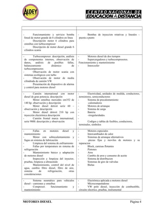 - Funcionamiento y servicio bomba
lineal de motor grande de 6 cilindros en línea
- Descripción motor 6 cilindros para
omnibus con turbocompresor
- Descripción de motor diesel grande 6
cilindros scania
- Bombas de inyeccion rotativas y lineales –
puesta a punto
- Turbocompresor. descripción, análisis
de componentes internos, observación de
danos, análisis de posibles fallas,
balanceamiento dinámico de
turbocompresores
- Observación de motor scania con
sistemas ecológicos con turbo
- Observación de motor de media
cilindrada de camión VW
- Presentación de dispositivo de alarma
y control para motores diesel
- Motores diesel de dos tiempos
- Supercargadores y turbocompresores.
Funcionamiento y mantenimiento
- Intercooler
- Camión international con motor
diesel de gran potencia. descripción
- Motor omnibus mercedes om352 de
140 hp. observación y descripción
- Motor diesel detroit serie 60 –
observación y descripción
- Motor diesel detroit 210 hp con
inyección electrónica descripción
- Camión frontal marca international,
serie 9800. descripción y observación
- Electricidad, unidades de medida, conductores,
termistores, semiconductores
- Sistema de precalentamiento
- -calentadores
- Motores de arranque
- Sistema de carga
- Bateria
- -irregularidades.
-
- Codigos y tablas de fusibles, conductores,
terminales, simbolos
-
- Fallas en motores diesel y
mantenimiento
- Motor con sobrecalentamiento y
fugas en sistema de lubricación
- Limpieza del sistema de enfriamiento
- Fallas por temperatura en sistema de
refrigeración
- Mantenimiento básico y adaptación
de motores diesel
- Inspección y limpieza del inyector,
pruebas, limpieza a ultrasonido
- Mantenimiento, control del nivel de
agua, cambio filtro diesel, filtro de aire,
sistema de refrigeración, otras
consideraciones
- Motores especiales
- Intercambiador de calor
- Sistemas de arranque alternativos
- -piezas fijas y moviles de motores y su
reparacion
- Block, camisas flotantes
- Pistones
- Aros
- Cambio de aros y consumo de aceite
- Sistema de distribucion
- Sistemas de giro de valvulas
- Bielas
- Sistema neumático para vehículos
diesel – camiones y omnibus
- Compresor. funcionamiento y
mantenimiento
- Electrónica aplicada a motores diesel
- Microcomputadoras
- VW polo diesel, inyección de combustible,
circuito electrico, pruebas, instrumental
MOTORES DIESEL Página 4
 