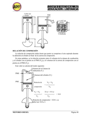 RELACIÓN DE COMPRESIÓN
La relación de compresión indica hasta que punto se comprime el aire aspirado durante
la admisión al cilindro al final de la carrera de compresión.
En otras palabras, es la relación existente entre el volumen de la cámara de combustión
y el cilindro con el pistón en el PMI (V2) y el volumen de la carrera de compresión con el
pistón en el PMS (V1).
Este valor se calcula del modo siguiente:
MOTORES DIESEL Página 40
Calibre del
cilindro TDC
BDC
Cilindrada
Calibre del
cilindro
Volumen de la Cámara de
Combustión (V1
)
Volumen del cilindro (V1
)
PMS
PMI Relación de V1 + V2
= ----------------
compresión V1
V1 + V2 32 cc + 315 cc
-------------= ------------------ = 10.8
V1 V2
Relación de compresión = 10.8:1, se
debe leer 10.8 a 1.
 