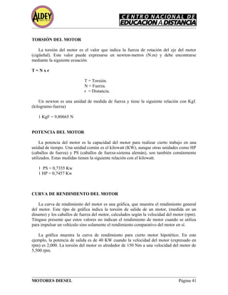 TORSIÓN DEL MOTOR
La torsión del motor es el valor que indica la fuerza de rotación del eje del motor
(cigüeñal). Este valor puede expresarse en newton-metros (N.m) y debe encontrarse
mediante la siguiente ecuación.
T = N x r
T = Torsión.
N = Fuerza.
r = Distancia.
Un newton es una unidad de medida de fuerza y tiene la siguiente relación con Kgf.
(kilogramo-fuerza)
1 KgF = 9,80665 N
POTENCIA DEL MOTOR
La potencia del motor es la capacidad del motor para realizar cierto trabajo en una
unidad de tiempo. Una unidad común es el kilowatt (KW), aunque otras unidades como HP
(caballos de fuerza) y PS (caballos de fuerza-sistema alemán), son también comúnmente
utilizados. Estas medidas tienen la siguiente relación con el kilowatt.
1 PS = 0,7355 Kw
1 HP = 0,7457 Kw
CURVA DE RENDIMIENTO DEL MOTOR
La curva de rendimiento del motor es una gráfica, que muestra el rendimiento general
del motor. Este tipo de gráfica indica la torsión de salida de un motor, (medida en un
dinamo) y los caballos de fuerza del motor, calculados según la velocidad del motor (rpm).
Téngase presente que estos valores no indican el rendimiento de motor cuando se utiliza
para impulsar un vehículo sino solamente el rendimiento comparativo del motor en sí.
La gráfica muestra la curva de rendimiento para cierto motor hipotético. En este
ejemplo, la potencia de salida es de 40 KW cuando la velocidad del motor (expresado en
rpm) es 2,000. La torsión del motor es alrededor de 150 Nm a una velocidad del motor de
5,500 rpm.
MOTORES DIESEL Página 41
 