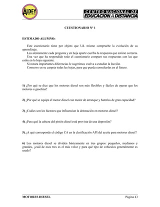 CUESTIONARIO Nº 1
ESTIMADO ALUMNO:
Este cuestionario tiene por objeto que Ud. mismo compruebe la evolución de su
aprendizaje.
Lea atentamente cada pregunta y en hoja aparte escriba la respuesta que estime correcta.
Una vez que ha respondido todo el cuestionario compare sus respuestas con las que
están en la hoja siguiente.
Si notara importantes diferencias le sugerimos vuelva a estudiar la lección.
Conserve en su carpeta todas las hojas, para que pueda consultarlas en el futuro.
1) ¿Por qué se dice que los motores diesel son más flexibles y fáciles de operar que los
motores a gasolina?
2) ¿Por qué se equipa el motor diesel con motor de arranque y baterías de gran capacidad?
3) ¿Cuáles son los factores que influencian la detonación en motores diesel?
4) ¿Para qué la cabeza del pistón diesel está provista de una depresión?
5) ¿A qué corresponde el código CA en la clasificación API del aceite para motores diesel?
6) Los motores diesel se dividen básicamente en tres grupos: pequeños, medianos y
grandes, ¿cuál de esos tres es el más veloz y para qué tipo de vehículos generalmente es
usado?
MOTORES DIESEL Página 43
 