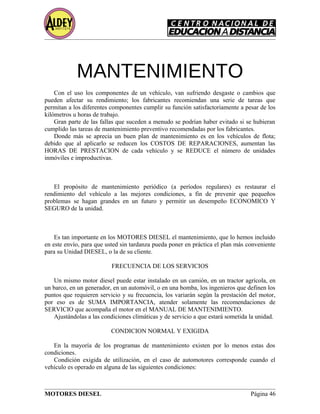 MANTENIMIENTO
Con el uso los componentes de un vehículo, van sufriendo desgaste o cambios que
pueden afectar su rendimiento; los fabricantes recomiendan una serie de tareas que
permitan a los diferentes componentes cumplir su función satisfactoriamente a pesar de los
kilómetros u horas de trabajo.
Gran parte de las fallas que suceden a menudo se podrían haber evitado si se hubieran
cumplido las tareas de mantenimiento preventivo recomendadas por los fabricantes.
Donde más se aprecia un buen plan de mantenimiento es en los vehículos de flota;
debido que al aplicarlo se reducen los COSTOS DE REPARACIONES, aumentan las
HORAS DE PRESTACION de cada vehículo y se REDUCE el número de unidades
inmóviles e improductivas.
PROPÓSITO
El propósito de mantenimiento periódico (a períodos regulares) es restaurar el
rendimiento del vehículo a las mejores condiciones, a fin de prevenir que pequeños
problemas se hagan grandes en un futuro y permitir un desempeño ECONOMICO Y
SEGURO de la unidad.
IMPORTANCIA
Es tan importante en los MOTORES DIESEL el mantenimiento, que lo hemos incluido
en este envío, para que usted sin tardanza pueda poner en práctica el plan más conveniente
para su Unidad DIESEL, o la de su cliente.
FRECUENCIA DE LOS SERVICIOS
Un mismo motor diesel puede estar instalado en un camión, en un tractor agrícola, en
un barco, en un generador, en un automóvil, o en una bomba, los ingenieros que definen los
puntos que requieren servicio y su frecuencia, los variarán según la prestación del motor,
por eso es de SUMA IMPORTANCIA, atender solamente las recomendaciones de
SERVICIO que acompaña el motor en el MANUAL DE MANTENIMIENTO.
Ajustándolas a las condiciones climáticas y de servicio a que estará sometida la unidad.
CONDICION NORMAL Y EXIGIDA
En la mayoría de los programas de mantenimiento existen por lo menos estas dos
condiciones.
Condición exigida de utilización, en el caso de automotores corresponde cuando el
vehículo es operado en alguna de las siguientes condiciones:
MOTORES DIESEL Página 46
 