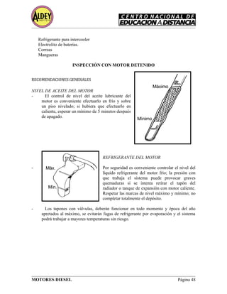 Refrigerante para intercooler
Electrolito de baterías.
Correas
Mangueras
INSPECCIÓN CON MOTOR DETENIDO
RECOMENDACIONES GENERALES
NIVEL DE ACEITE DEL MOTOR
- El control de nivel del aceite lubricante del
motor es conveniente efectuarlo en frío y sobre
un piso nivelado; si hubiera que efectuarlo en
caliente, esperar un mínimo de 5 minutos después
de apagado.
REFRIGERANTE DEL MOTOR
- Por seguridad es conveniente controlar el nivel del
líquido refrigerante del motor frío; la presión con
que trabaja el sistema puede provocar graves
quemaduras si se intenta retirar el tapón del
radiador o tanque de expansión con motor caliente.
Respetar las marcas de nivel máximo y mínimo; no
completar totalmente el depósito.
- Los tapones con válvulas, deberán funcionar en todo momento y época del año
apretados al máximo, se evitarán fugas de refrigerante por evaporación y el sistema
podrá trabajar a mayores temperaturas sin riesgo.
MOTORES DIESEL Página 48
 