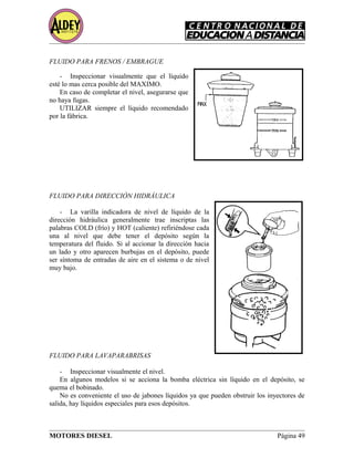 FLUIDO PARA FRENOS / EMBRAGUE
- Inspeccionar visualmente que el líquido
esté lo mas cerca posible del MAXIMO.
En caso de completar el nivel, asegurarse que
no haya fugas.
UTILIZAR siempre el líquido recomendado
por la fábrica.
FLUIDO PARA DIRECCIÓN HIDRÁULICA
- La varilla indicadora de nivel de líquido de la
dirección hidráulica generalmente trae inscriptas las
palabras COLD (frío) y HOT (caliente) refiriéndose cada
una al nivel que debe tener el depósito según la
temperatura del fluido. Si al accionar la dirección hacia
un lado y otro aparecen burbujas en el depósito, puede
ser síntoma de entradas de aire en el sistema o de nivel
muy bajo.
FLUIDO PARA LAVAPARABRISAS
- Inspeccionar visualmente el nivel.
En algunos modelos si se acciona la bomba eléctrica sin líquido en el depósito, se
quema el bobinado.
No es conveniente el uso de jabones líquidos ya que pueden obstruir los inyectores de
salida, hay líquidos especiales para esos depósitos.
MOTORES DIESEL Página 49
 