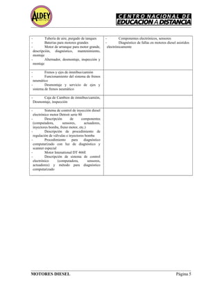 - Tubería de aire, purgado de tanques
- Baterías para motores grandes
- Motor de arranque para motor grande,
descripción, diagnóstico, mantenimiento,
montaje
- Alternador, desmontaje, inspección y
montaje
- Componentes electrónicos, sensores
- Diagnóstico de fallas en motores diesel asistidos
electrónicamente
- Frenos y ejes de ómnibus/camión
- Funcionamiento del sistema de frenos
neumático
- Desmontaje y servicio de ejes y
sistema de frenos neumático
- Caja de Cambios de ómnibus/camión,
Desmontaje, inspección
- Sistema de control de inyección diesel
electrónico motor Detroit serie 80
- Descripción de componentes
(computadora, sensores, actuadores,
inyectores bomba, freno motor, etc.)
- Descripción de procedimiento de
regulación de válvulas e inyectores bomba
- Procedimiento para diagnóstico
computarizado con luz de diagnóstico y
scanner especial
- Motor Intenational DT 466E
- Descripción de sistema de control
electrónico (computadora, sensores,
actuadores) y método para diagnóstico
computarizado
MOTORES DIESEL Página 5
 