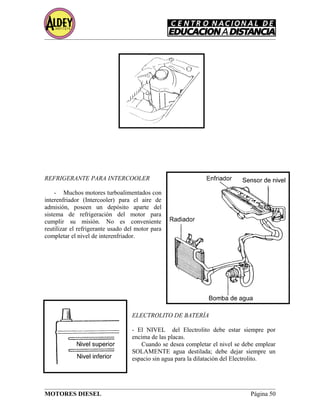 REFRIGERANTE PARA INTERCOOLER
- Muchos motores turboalimentados con
interenfriador (Intercooler) para el aire de
admisión, poseen un depósito aparte del
sistema de refrigeración del motor para
cumplir su misión. No es conveniente
reutilizar el refrigerante usado del motor para
completar el nivel de interenfriador.
ELECTROLITO DE BATERÍA
- El NIVEL del Electrolito debe estar siempre por
encima de las placas.
Cuando se desea completar el nivel se debe emplear
SOLAMENTE agua destilada; debe dejar siempre un
espacio sin agua para la dilatación del Electrolito.
MOTORES DIESEL Página 50
 