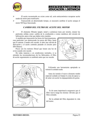 El aceite reconstruido no existe como tal, sería antieconómico recuperar aceite
usado de motor para reutilizarlo.
 Transcurrido un determinado tiempo, es necesario cambiar el aceite aunque el
motor NO haya funcionado.
CAMBIO DEL FILTRO DE ACEITE DEL MOTOR
 El elemento filtrante (papel, metal o cerámica) tiene por misión, retener las
partículas sólidas como: carbón de la combustión o restos metálicos del circuito de
lubricación, para evitar que dañen otros metales.
A medida que transcurren las horas de funcionamiento,
esas partículas van obstruyendo los poros del filtro, hasta
que lo saturan. Cuando esto sucede, se abre una válvula de
derivación y el aceite continúa pasando al circuito pero
SIN filtrarse.
Pocos son los motores Diesel que tienen una luz de
aviso cuando esto sucede.
De todas maneras y en condiciones normales, si se
atienden las recomendaciones de los fabricantes, el filtro
de aceite seguramente se cambiará antes que eso suceda.
Utilizando una herramienta apropiada se
retirará la unidad usada.
Antes de instalar el nuevo elemento tendrá
especial cuidado en limpiar la zona de apoyo y
de untar con aceite la empaquetadura de goma.
Es de suma importancia asegurarse que el
filtro nuevo tenga las mismas válvulas que el
filtro extraído.
De la calidad del filtro dependerá la vida
del motor.
MOTORES DIESEL Página 55
 