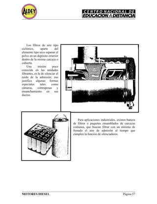Los filtros de aire tipo
ciclónico, aparte del
elemento tipo seco separan el
polvo en un depósito exterior
dentro de la misma carcaza o
cubierta.
Una misión poco
conocida en las unidades
filtrantes, es la de silenciar el
ruido de la admisión; eso
justifica algunas formas
especiales tales como
cámaras, contrapesas y
ensanchamiento en sus
ductos.
Para aplicaciones industriales, existen bancos
de filtros o paquetes ensamblados de carcazas
comunes, que buscan filtrar con un mínimo de
frenado el aire de admisión al tiempo que
cumplen la función de silenciadores.
MOTORES DIESEL Página 57
 