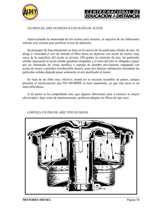 FILTROS DE AIRE HUMEDO O CON BAÑO DE ACEITE
Aprovechando la untuosidad de los aceites para motores, la mayoría de los fabricantes
utilizan este sistema para purificar el aire de admisión.
Su principio de funcionamiento se basa en la inercia de las partículas sólidas de aire. Se
dirige a velocidad el aire de entrada al filtro hacia un depósito con aceite de motor, muy
cerca de la superficie del aceite se invierte 180 grados la corriente de aire; las partículas
sólidas ingresarán al aceite donde quedarán atrapadas y el resto del aire es obligado a pasar
por un entramado de viruta metálica o esponja de alambre previamente empapada con
aceite de motor o petróleo (combustible diesel), estas dos últimas substancias detendrán las
partículas sólidas dejando pasar solamente el aire purificado al motor.
Se trata de un filtro muy efectivo, donde no se necesita recambio de partes, aunque
presenta el inconveniente que NO SIEMPRE es bien mantenido, ya que esta tarea es un
tanto dificultosa.
A tal punto se ha comprobado esto, que algunos fabricantes pese a conocer su mayor
efectividad y bajo costo de mantenimiento, prefieren adoptar los filtros de tipo seco.
LIMPIEZA FILTRO DE AIRE TIPO HUMEDO
MOTORES DIESEL Página 58
 