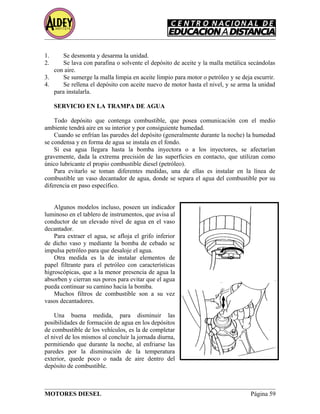 1. Se desmonta y desarma la unidad.
2. Se lava con parafina o solvente el depósito de aceite y la malla metálica secándolas
con aire.
3. Se sumerge la malla limpia en aceite limpio para motor o petróleo y se deja escurrir.
4. Se rellena el depósito con aceite nuevo de motor hasta el nivel, y se arma la unidad
para instalarla.
SERVICIO EN LA TRAMPA DE AGUA
Todo depósito que contenga combustible, que posea comunicación con el medio
ambiente tendrá aire en su interior y por consiguiente humedad.
Cuando se enfrían las paredes del depósito (generalmente durante la noche) la humedad
se condensa y en forma de agua se instala en el fondo.
Si esa agua llegara hasta la bomba inyectora o a los inyectores, se afectarían
gravemente, dada la extrema precisión de las superficies en contacto, que utilizan como
único lubricante el propio combustible diesel (petróleo).
Para evitarlo se toman diferentes medidas, una de ellas es instalar en la línea de
combustible un vaso decantador de agua, donde se separa el agua del combustible por su
diferencia en paso específico.
Algunos modelos incluso, poseen un indicador
luminoso en el tablero de instrumentos, que avisa al
conductor de un elevado nivel de agua en el vaso
decantador.
Para extraer el agua, se afloja el grifo inferior
de dicho vaso y mediante la bomba de cebado se
impulsa petróleo para que desaloje el agua.
Otra medida es la de instalar elementos de
papel filtrante para el petróleo con características
higroscópicas, que a la menor presencia de agua la
absorben y cierran sus poros para evitar que el agua
pueda continuar su camino hacia la bomba.
Muchos filtros de combustible son a su vez
vasos decantadores.
Una buena medida, para disminuir las
posibilidades de formación de agua en los depósitos
de combustible de los vehículos, es la de completar
el nivel de los mismos al concluir la jornada diurna,
permitiendo que durante la noche, al enfriarse las
paredes por la disminución de la temperatura
exterior, quede poco o nada de aire dentro del
depósito de combustible.
MOTORES DIESEL Página 59
 