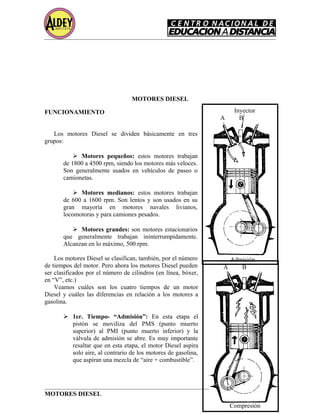 MOTORES DIESEL
FUNCIONAMIENTO
Los motores Diesel se dividen básicamente en tres
grupos:
 Motores pequeños: estos motores trabajan
de 1800 a 4500 rpm, siendo los motores más veloces.
Son generalmente usados en vehículos de paseo o
camionetas.
 Motores medianos: estos motores trabajan
de 600 a 1600 rpm. Son lentos y son usados en su
gran mayoría en motores navales livianos,
locomotoras y para camiones pesados.
 Motores grandes: son motores estacionarios
que generalmente trabajan ininterrumpidamente.
Alcanzan en lo máximo, 500 rpm.
Los motores Diesel se clasifican, también, por el número
de tiempos del motor. Pero ahora los motores Diesel pueden
ser clasificados por el número de cilindros (en línea, bóxer,
en “V”, etc.)
Veamos cuáles son los cuatro tiempos de un motor
Diesel y cuáles las diferencias en relación a los motores a
gasolina.
 1er. Tiempo- “Admisión”: En esta etapa el
pistón se moviliza del PMS (punto muerto
superior) al PMI (punto muerto inferior) y la
válvula de admisión se abre. Es muy importante
resaltar que en esta etapa, el motor Diesel aspira
solo aire, al contrario de los motores de gasolina,
que aspiran una mezcla de “aire + combustible”.
MOTORES DIESEL Página 6
Inyector
A B
Admisión
A B
Compresión
 